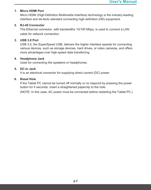 User&apos;s Manual2-6 2-71.  Micro HDMI PortMicro HDMI (High-Definition Multimedia Interface) technology is the industry-leading interface and de-facto standard connecting high-definition (HD) equipment.2.  RJ-45 Connector The Ethernet connector, with bandwidths 10/100 Mbps, is used to connect a LANcable for network connection.3.  USB 3.0 PortUSB 3.0, the SuperSpeed USB, delivers the higher interface speeds for connecting various devices, such as storage devices, hard drives, or video cameras, and offers more advantages over high-speed data transferring.4.  Headphone JackUsed for connecting the speakers or headphones.5.  DC-in JackIt is an electrical connector for supplying direct current (DC) power.6.  Reset HoleIf the Tablet PC cannot be turned off normally or no respond by pressing the power button for 4 seconds, insert a straightened paperclip to the hole. (NOTE: In this case, AC power must be connected before restarting the Tablet PC.)