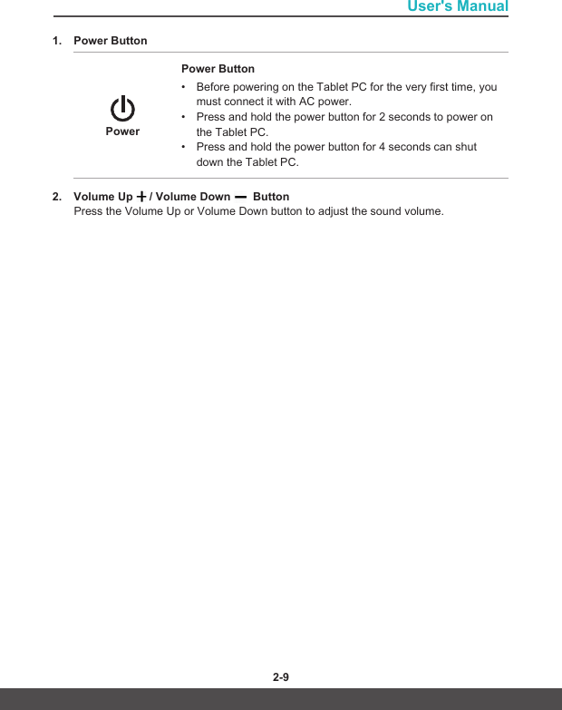 User&apos;s Manual2-8 2-91. Power Button PowerPower Button• Before powering on the Tablet PC for the very first time, you must connect it with AC power.• Press and hold the power button for 2 seconds to power on the Tablet PC.• Press and hold the power button for 4 seconds can shut down the Tablet PC.2. Volume Up   / Volume Down    ButtonPress the Volume Up or Volume Down button to adjust the sound volume.