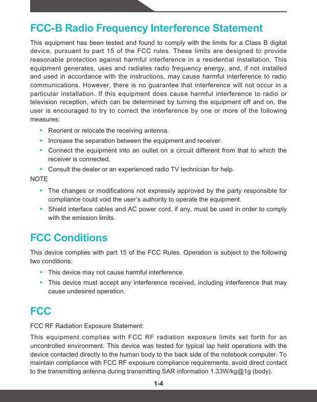 1-4 1-5FCC-B Radio Frequency Interference StatementThis equipment has been tested and found to comply with the limits for a Class B digital device, pursuant to part 15 of the FCC rules. These limits are designed to provide reasonable protection against harmful interference in a residential installation. This equipment generates, uses and radiates radio frequency energy, and, if not installed and used in accordance with the instructions, may cause harmful interference to radio communications. However, there is no guarantee that interference will not occur in a particular installation. If this equipment does cause harmful interference to radio or television reception, which can be determined by turning the equipment off and on, the user is encouraged to try to correct the interference by one or more of the following measures: ▶Reorient or relocate the receiving antenna. ▶Increase the separation between the equipment and receiver. ▶Connect the equipment into an outlet on a circuit different from that to which thereceiver is connected. ▶Consult the dealer or an experienced radio TV technician for help.NOTE ▶The changes or modifications not expressly approved by the party responsible forcompliance could void the user’s authority to operate the equipment. ▶Shield interface cables and AC power cord, if any, must be used in order to comply with the emission limits.FCC ConditionsThis device complies with part 15 of the FCC Rules. Operation is subject to the following two conditions: ▶This device may not cause harmful interference. ▶This device must accept any interference received, including interference that maycause undesired operation.FCCFCC RF Radiation Exposure Statement: This equipment complies with FCC RF radiation exposure limits set forth for an uncontrolled environment. This device was tested for typical lap held operations with the device contacted directly to the human body to the back side of the notebook computer. To maintain compliance with FCC RF exposure compliance requirements, avoid direct contact to the transmitting antenna during transmitting SAR information 1.33W/kg@1g (body).