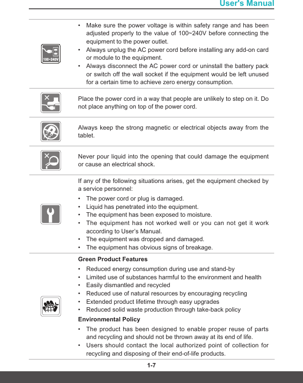 User&apos;s Manual1-6 1-7• Make sure the power voltage is within safety range and has beenadjustedproperly tothevalueof100~240V beforeconnectingtheequipment to the power outlet.• Always unplug the AC power cord before installing any add-on card or module to the equipment.• Always disconnect the AC power cord or uninstall the battery packor switch off the wall socket if the equipment would be left unusedfor a certain time to achieve zero energy consumption.Place the power cord in a way that people are unlikely to step on it. Do not place anything on top of the power cord.Always keep the strong magnetic or electrical objects away from the tablet.Never pour liquid into the opening that could damage the equipment or cause an electrical shock.If any of the following situations arises, get the equipment checked by a service personnel:• The power cord or plug is damaged.• Liquid has penetrated into the equipment.• The equipment has been exposed to moisture.• The equipment has not worked well or you can not get it workaccording to User’s Manual.• The equipment was dropped and damaged.• The equipment has obvious signs of breakage.Green Product Features• Reduced energy consumption during use and stand-by• Limited use of substances harmful to the environment and health• Easily dismantled and recycled• Reduced use of natural resources by encouraging recycling• Extended product lifetime through easy upgrades• Reduced solid waste production through take-back policyEnvironmental Policy • The product has been designed to enable proper reuse of partsand recycling and should not be thrown away at its end of life.• Users should contact the local authorized point of collection forrecycling and disposing of their end-of-life products.