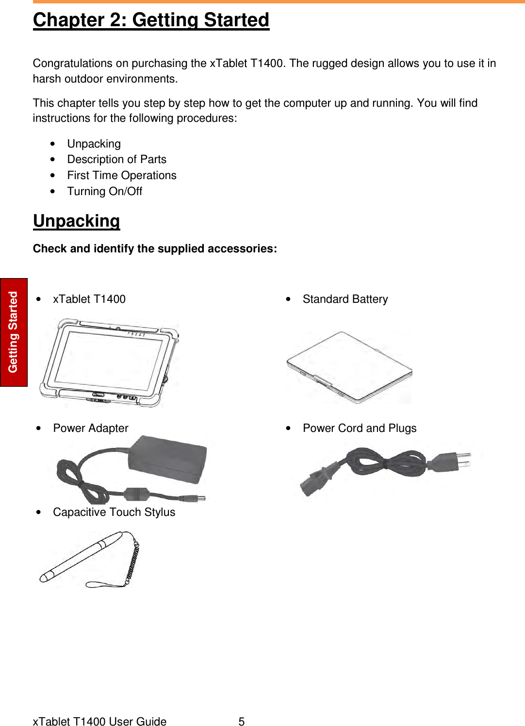  xTablet T1400 User Guide     5 Getting Started Chapter 2: Getting Started Congratulations on purchasing the xTablet T1400. The rugged design allows you to use it in harsh outdoor environments.  This chapter tells you step by step how to get the computer up and running. You will find instructions for the following procedures: •  Unpacking •  Description of Parts •  First Time Operations •  Turning On/Off Unpacking Check and identify the supplied accessories:  •  xTablet T1400    •  Standard Battery    •  Power Adapter  •  Power Cord and Plugs  •  Capacitive Touch Stylus         