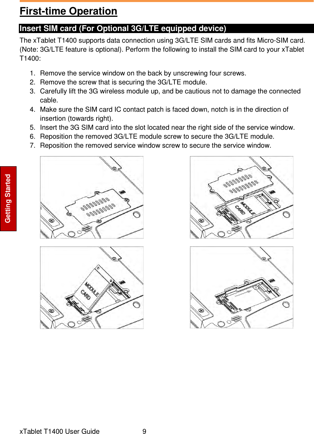  xTablet T1400 User Guide     9 Getting Started First-time Operation Insert SIM card (For Optional 3G/LTE equipped device) The xTablet T1400 supports data connection using 3G/LTE SIM cards and fits Micro-SIM card. (Note: 3G/LTE feature is optional). Perform the following to install the SIM card to your xTablet T1400:  1.  Remove the service window on the back by unscrewing four screws. 2.  Remove the screw that is securing the 3G/LTE module. 3.  Carefully lift the 3G wireless module up, and be cautious not to damage the connected cable. 4.  Make sure the SIM card IC contact patch is faced down, notch is in the direction of insertion (towards right). 5.  Insert the 3G SIM card into the slot located near the right side of the service window. 6.  Reposition the removed 3G/LTE module screw to secure the 3G/LTE module. 7.  Reposition the removed service window screw to secure the service window.                  