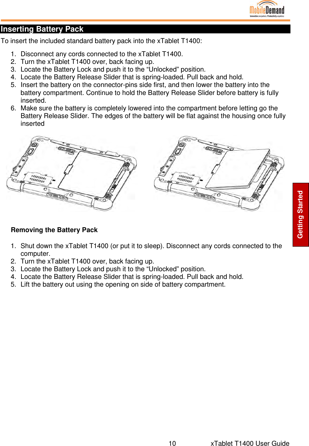  10     xTablet T1400 User Guide Getting Started Inserting Battery Pack To insert the included standard battery pack into the xTablet T1400: 1.  Disconnect any cords connected to the xTablet T1400. 2.  Turn the xTablet T1400 over, back facing up. 3.  Locate the Battery Lock and push it to the “Unlocked” position. 4.  Locate the Battery Release Slider that is spring-loaded. Pull back and hold. 5.  Insert the battery on the connector-pins side first, and then lower the battery into the battery compartment. Continue to hold the Battery Release Slider before battery is fully inserted. 6.  Make sure the battery is completely lowered into the compartment before letting go the Battery Release Slider. The edges of the battery will be flat against the housing once fully inserted    Removing the Battery Pack 1.  Shut down the xTablet T1400 (or put it to sleep). Disconnect any cords connected to the computer. 2.  Turn the xTablet T1400 over, back facing up. 3.  Locate the Battery Lock and push it to the “Unlocked” position. 4.  Locate the Battery Release Slider that is spring-loaded. Pull back and hold. 5.  Lift the battery out using the opening on side of battery compartment.          