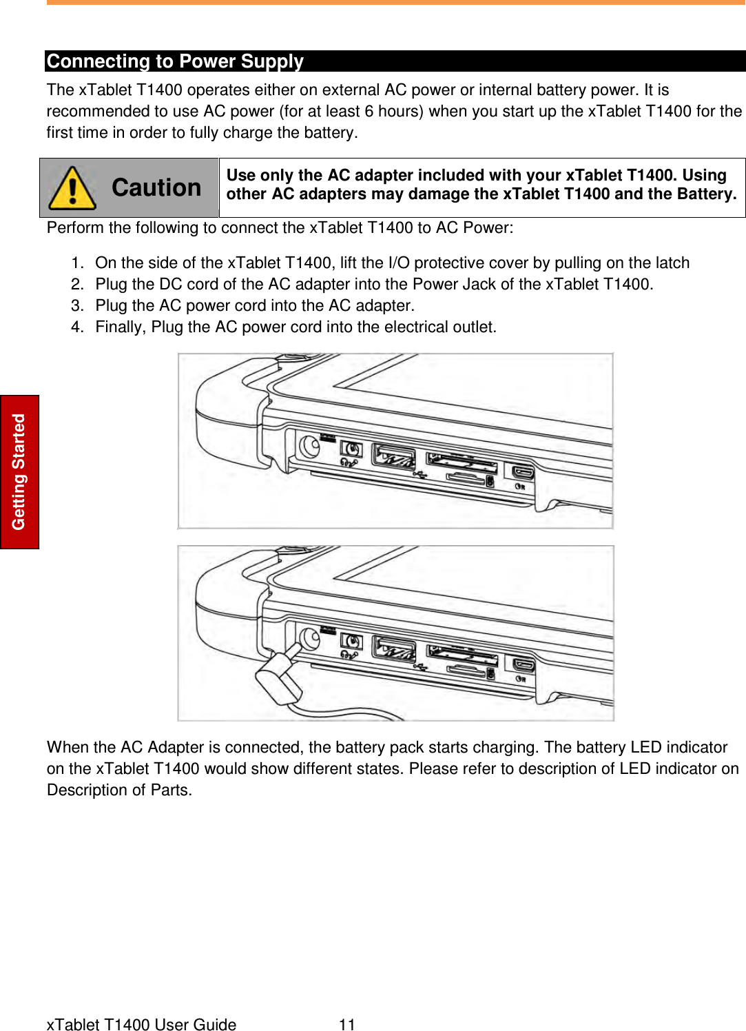  xTablet T1400 User Guide     11 Getting Started  Connecting to Power Supply The xTablet T1400 operates either on external AC power or internal battery power. It is recommended to use AC power (for at least 6 hours) when you start up the xTablet T1400 for the first time in order to fully charge the battery.  Caution Use only the AC adapter included with your xTablet T1400. Using other AC adapters may damage the xTablet T1400 and the Battery. Perform the following to connect the xTablet T1400 to AC Power: 1.  On the side of the xTablet T1400, lift the I/O protective cover by pulling on the latch 2.  Plug the DC cord of the AC adapter into the Power Jack of the xTablet T1400. 3.  Plug the AC power cord into the AC adapter. 4.  Finally, Plug the AC power cord into the electrical outlet.   When the AC Adapter is connected, the battery pack starts charging. The battery LED indicator on the xTablet T1400 would show different states. Please refer to description of LED indicator on Description of Parts.       