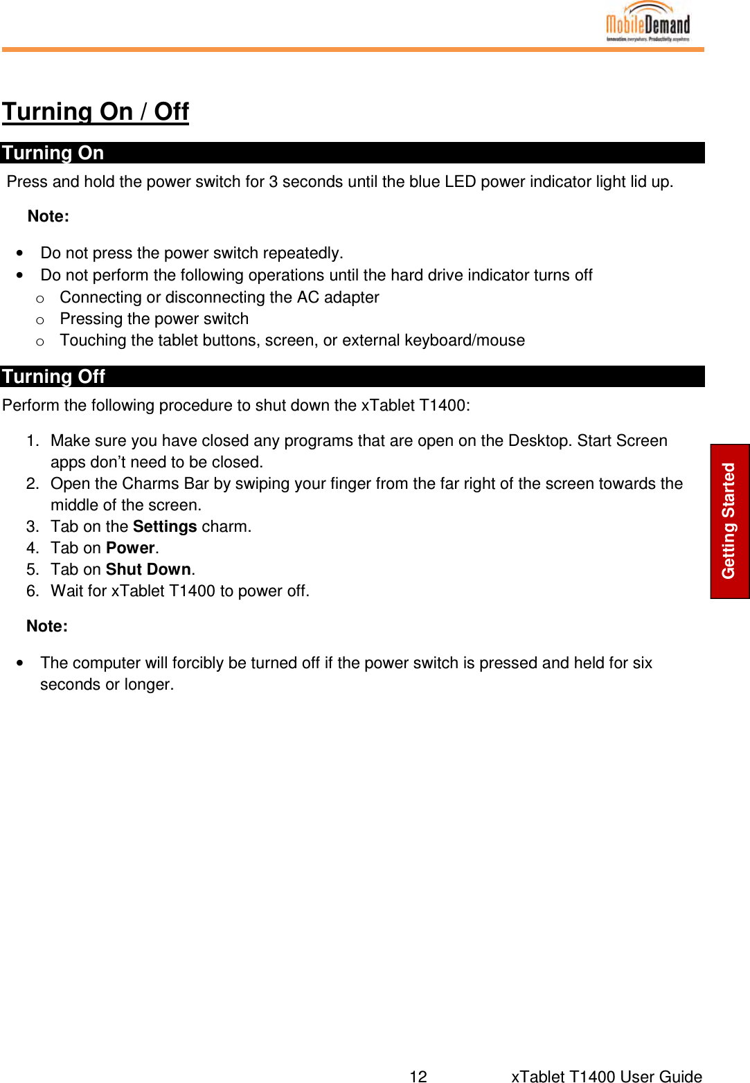  12     xTablet T1400 User Guide Getting Started  Turning On / Off Turning On  Press and hold the power switch for 3 seconds until the blue LED power indicator light lid up. Note: •  Do not press the power switch repeatedly. •  Do not perform the following operations until the hard drive indicator turns off o  Connecting or disconnecting the AC adapter o  Pressing the power switch o  Touching the tablet buttons, screen, or external keyboard/mouse Turning Off  Perform the following procedure to shut down the xTablet T1400: 1.  Make sure you have closed any programs that are open on the Desktop. Start Screen apps don’t need to be closed. 2.  Open the Charms Bar by swiping your finger from the far right of the screen towards the middle of the screen. 3.  Tab on the Settings charm. 4.  Tab on Power. 5.  Tab on Shut Down. 6.  Wait for xTablet T1400 to power off. Note: •  The computer will forcibly be turned off if the power switch is pressed and held for six seconds or longer.   