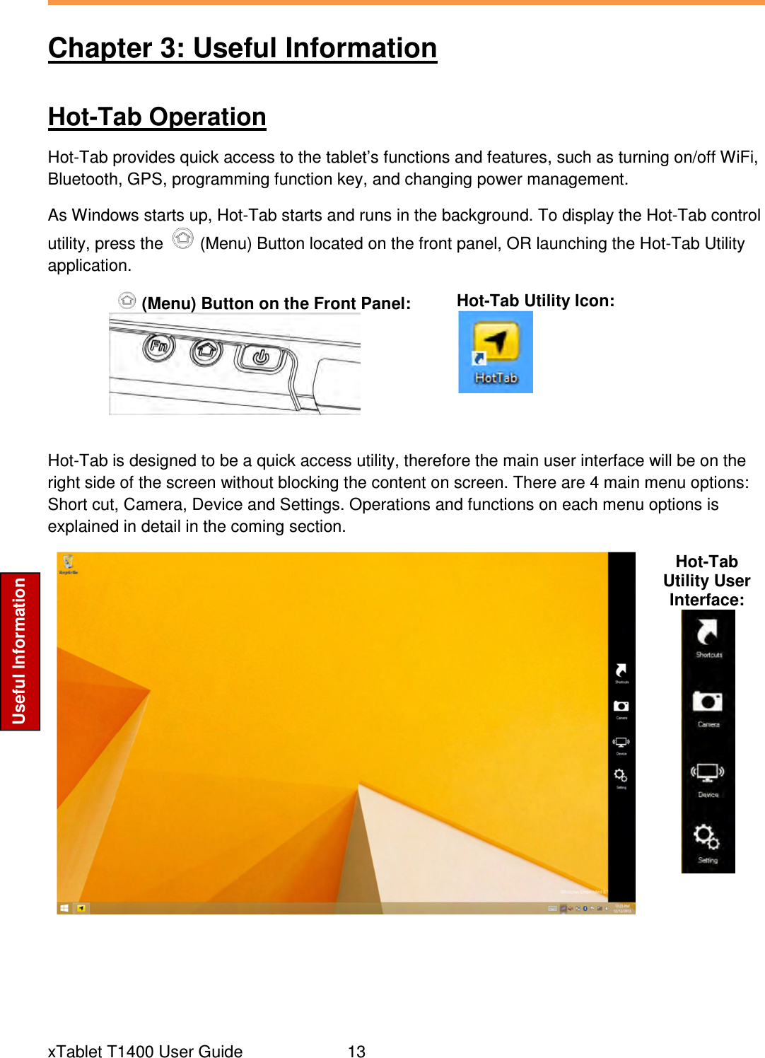  xTablet T1400 User Guide     13 Useful Information Chapter 3: Useful Information Hot-Tab Operation Hot-Tab provides quick access to the tablet’s functions and features, such as turning on/off WiFi, Bluetooth, GPS, programming function key, and changing power management. As Windows starts up, Hot-Tab starts and runs in the background. To display the Hot-Tab control utility, press the   (Menu) Button located on the front panel, OR launching the Hot-Tab Utility application.  (Menu) Button on the Front Panel:  Hot-Tab Utility Icon:   Hot-Tab is designed to be a quick access utility, therefore the main user interface will be on the right side of the screen without blocking the content on screen. There are 4 main menu options: Short cut, Camera, Device and Settings. Operations and functions on each menu options is explained in detail in the coming section.  Hot-Tab Utility User Interface:      