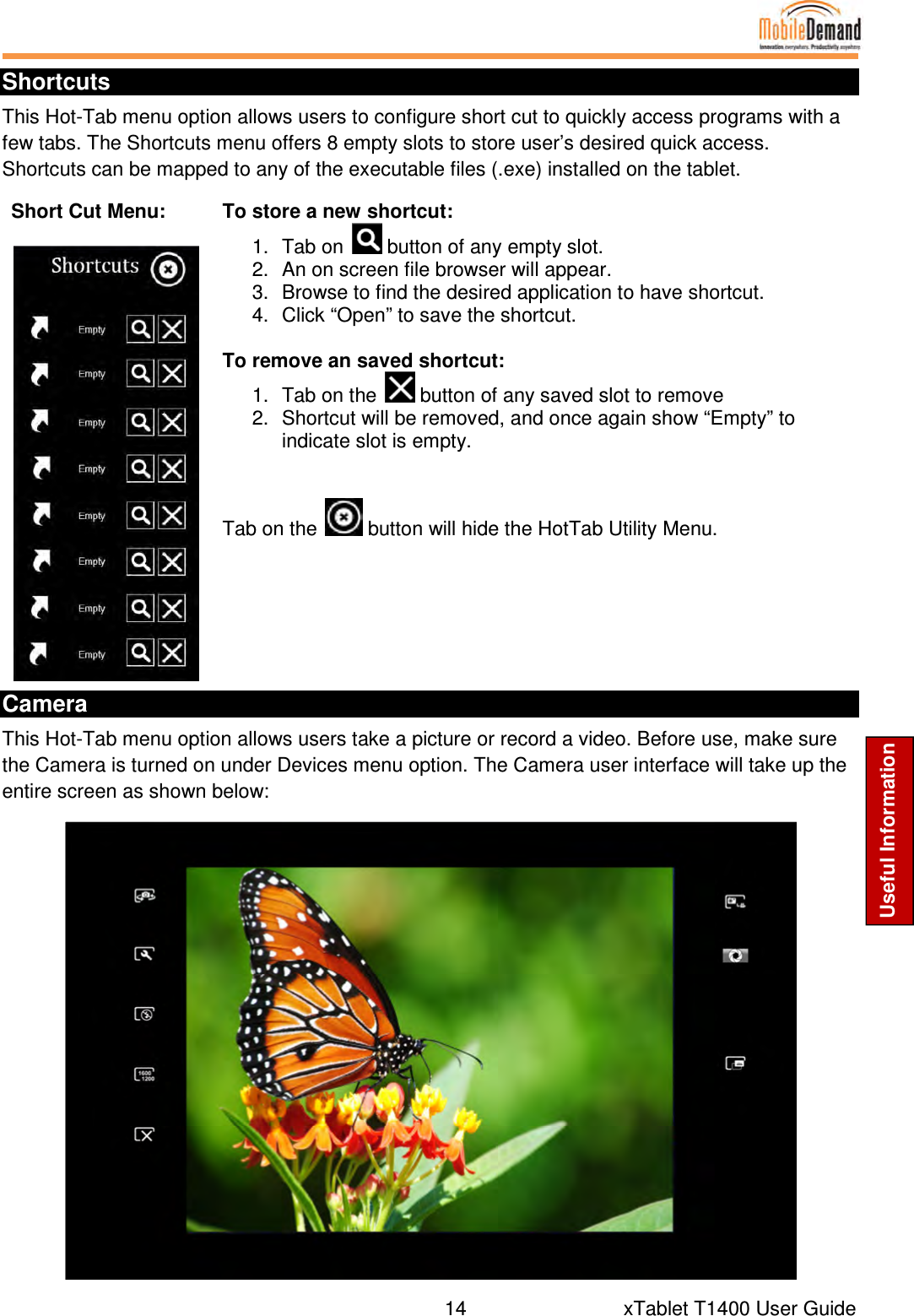  14      xTablet T1400 User Guide Useful Information Shortcuts This Hot-Tab menu option allows users to configure short cut to quickly access programs with a few tabs. The Shortcuts menu offers 8 empty slots to store user’s desired quick access. Shortcuts can be mapped to any of the executable files (.exe) installed on the tablet. Short Cut Menu:   To store a new shortcut: 1.  Tab on   button of any empty slot. 2.  An on screen file browser will appear. 3.  Browse to find the desired application to have shortcut. 4.  Click “Open” to save the shortcut.  To remove an saved shortcut: 1.  Tab on the   button of any saved slot to remove 2.  Shortcut will be removed, and once again show “Empty” to indicate slot is empty.    Tab on the   button will hide the HotTab Utility Menu. Camera This Hot-Tab menu option allows users take a picture or record a video. Before use, make sure the Camera is turned on under Devices menu option. The Camera user interface will take up the entire screen as shown below:  