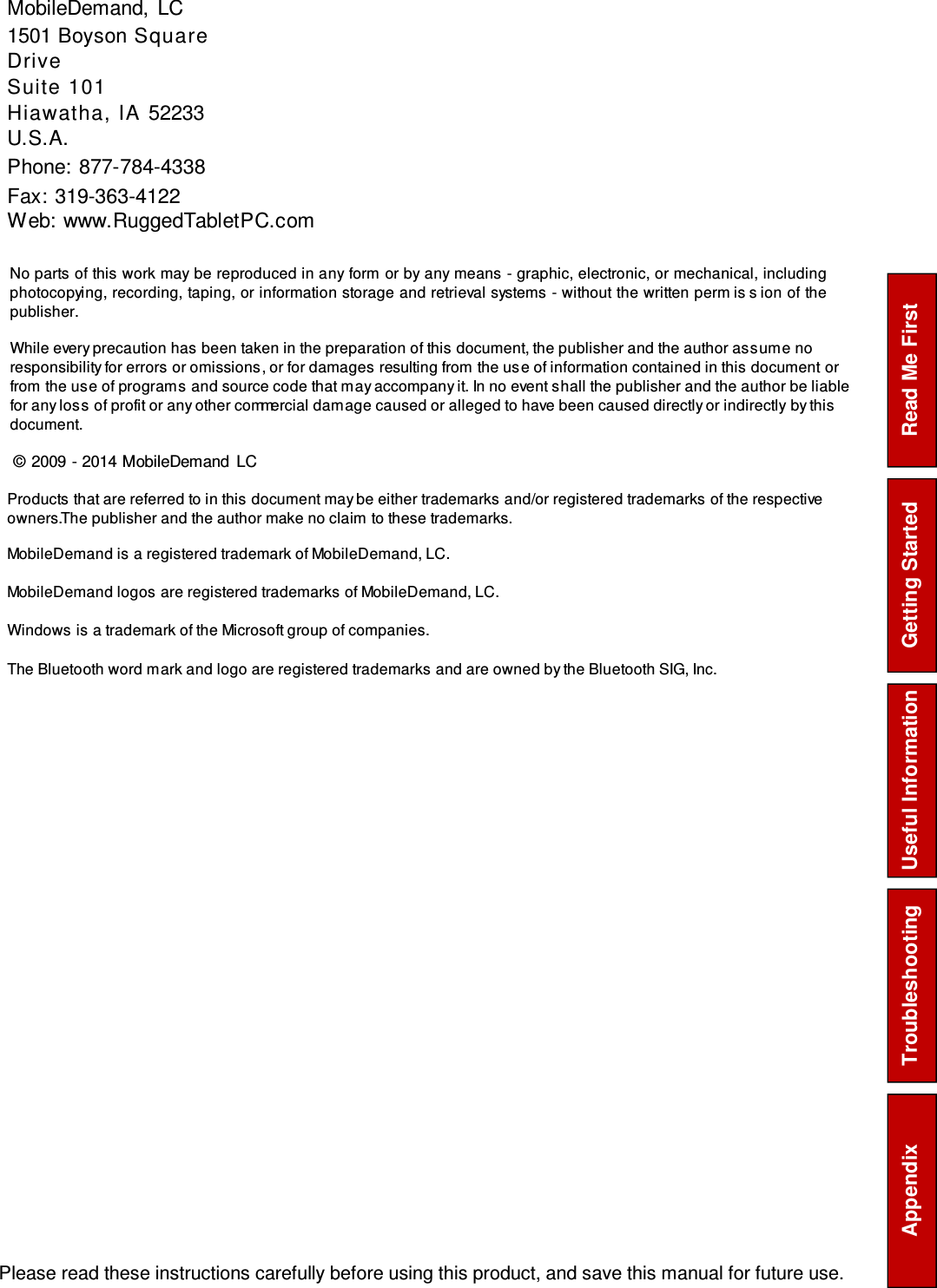  Please read these instructions carefully before using this product, and save this manual for future use. Read Me First Getting Started Troubleshooting Appendix  Useful Information MobileDemand, LC 1501 Boyson Square Drive Suite 101 Hiawatha, IA 52233 U.S.A. Phone: 877-784-4338 Fax: 319-363-4122 Web: www.RuggedTabletPC.com  No parts of this work may be reproduced in any form or by any means - graphic, electronic, or mechanical, including photocopying, recording, taping, or information storage and retrieval systems - without the written perm is s ion of the publisher. While every precaution has been taken in the preparation of this document, the publisher and the author as s um e no responsibility for errors or omissions , or for damages resulting from the us e of information contained in this document or from the us e of program s and source code that m ay accompany it. In no event s hall the publisher and the author be liable for any los s of profit or any other commercial dam age caused or alleged to have been caused directly or indirectly by this document. © 2009 - 2014 MobileDemand LC Products that are referred to in this document may be either trademarks and/or registered trademarks of the respective owners. The publisher and the author make no claim to these trademarks. MobileDemand is a registered trademark of MobileDemand, LC. MobileDemand logos are registered trademarks of MobileDemand, LC. Windows is a trademark of the Microsoft group of companies. The Bluetooth word m ark and logo are registered trademarks and are owned by the Bluetooth SIG, Inc.  