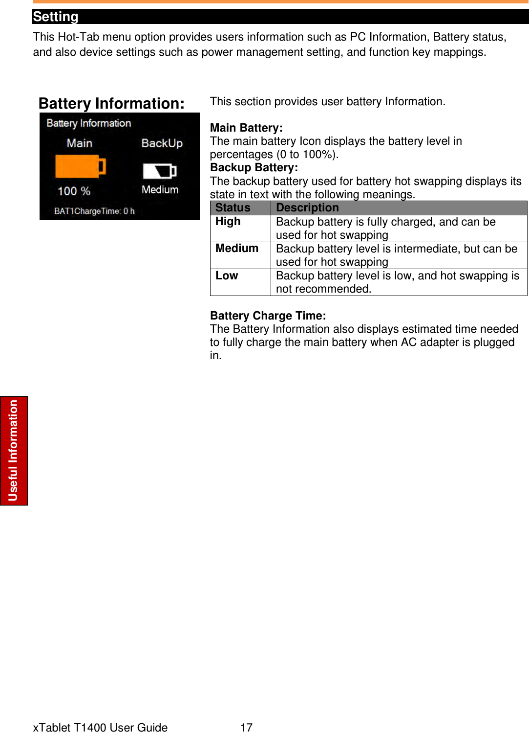  xTablet T1400 User Guide     17 Useful Information Setting This Hot-Tab menu option provides users information such as PC Information, Battery status, and also device settings such as power management setting, and function key mappings.  Battery Information:  This section provides user battery Information.   Main Battery: The main battery Icon displays the battery level in percentages (0 to 100%). Backup Battery: The backup battery used for battery hot swapping displays its state in text with the following meanings. Status Description High Backup battery is fully charged, and can be used for hot swapping Medium Backup battery level is intermediate, but can be used for hot swapping Low Backup battery level is low, and hot swapping is not recommended.  Battery Charge Time: The Battery Information also displays estimated time needed to fully charge the main battery when AC adapter is plugged in.     