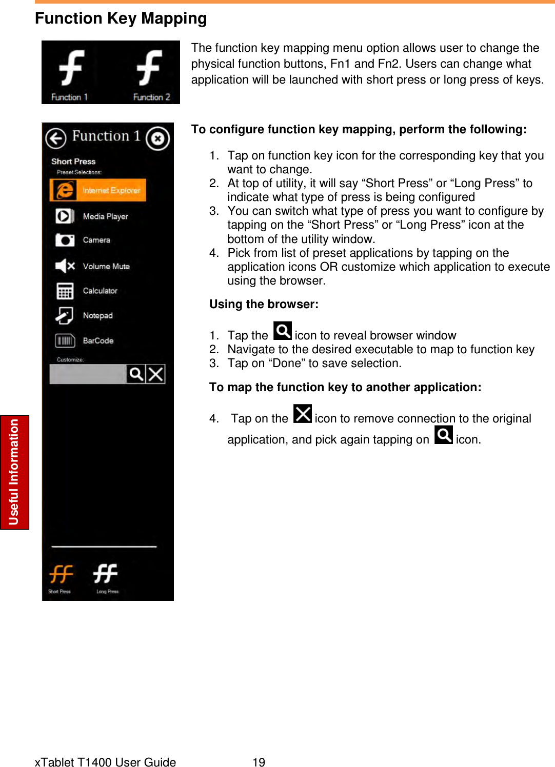  xTablet T1400 User Guide     19 Useful Information Function Key Mapping   The function key mapping menu option allows user to change the physical function buttons, Fn1 and Fn2. Users can change what application will be launched with short press or long press of keys.  To configure function key mapping, perform the following: 1.  Tap on function key icon for the corresponding key that you want to change. 2.  At top of utility, it will say “Short Press” or “Long Press” to indicate what type of press is being configured 3.  You can switch what type of press you want to configure by tapping on the “Short Press” or “Long Press” icon at the bottom of the utility window. 4.  Pick from list of preset applications by tapping on the application icons OR customize which application to execute using the browser. Using the browser: 1.  Tap the   icon to reveal browser window 2.  Navigate to the desired executable to map to function key 3.  Tap on “Done” to save selection. To map the function key to another application: 4.   Tap on the   icon to remove connection to the original application, and pick again tapping on   icon.       