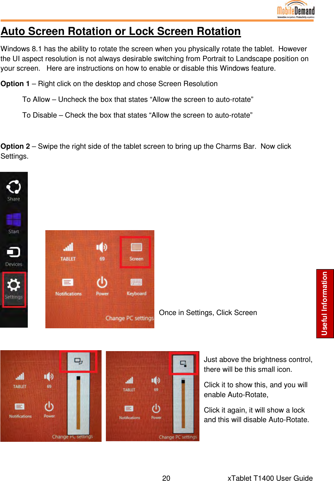  20      xTablet T1400 User Guide Useful Information Auto Screen Rotation or Lock Screen Rotation Windows 8.1 has the ability to rotate the screen when you physically rotate the tablet.  However the UI aspect resolution is not always desirable switching from Portrait to Landscape position on your screen.   Here are instructions on how to enable or disable this Windows feature. Option 1 – Right click on the desktop and chose Screen Resolution   To Allow – Uncheck the box that states “Allow the screen to auto-rotate”   To Disable – Check the box that states “Allow the screen to auto-rotate”  Option 2 – Swipe the right side of the tablet screen to bring up the Charms Bar.  Now click Settings.                                                           Once in Settings, Click Screen   Just above the brightness control, there will be this small icon.    Click it to show this, and you will enable Auto-Rotate, Click it again, it will show a lock and this will disable Auto-Rotate.   