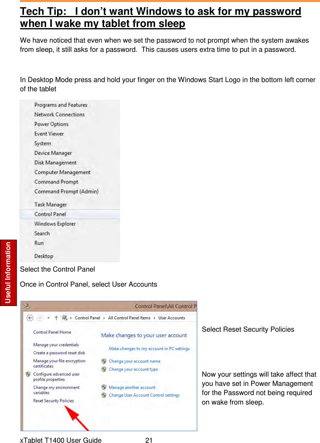  xTablet T1400 User Guide     21 Useful Information Tech Tip:   I don’t want Windows to ask for my password when I wake my tablet from sleep We have noticed that even when we set the password to not prompt when the system awakes from sleep, it still asks for a password.  This causes users extra time to put in a password.  In Desktop Mode press and hold your finger on the Windows Start Logo in the bottom left corner of the tablet              Select the Control Panel Once in Control Panel, select User Accounts   Select Reset Security Policies    Now your settings will take affect that you have set in Power Management for the Password not being required on wake from sleep.  