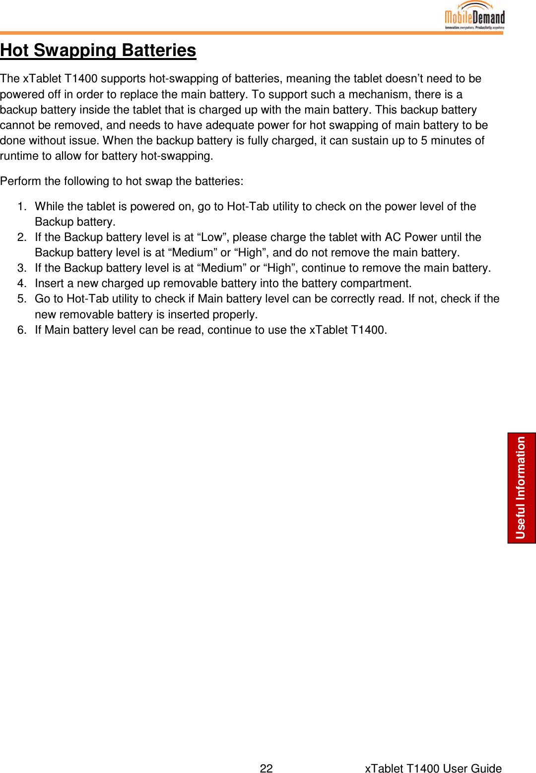  22      xTablet T1400 User Guide Useful Information Hot Swapping Batteries The xTablet T1400 supports hot-swapping of batteries, meaning the tablet doesn’t need to be powered off in order to replace the main battery. To support such a mechanism, there is a backup battery inside the tablet that is charged up with the main battery. This backup battery cannot be removed, and needs to have adequate power for hot swapping of main battery to be done without issue. When the backup battery is fully charged, it can sustain up to 5 minutes of runtime to allow for battery hot-swapping.  Perform the following to hot swap the batteries: 1.  While the tablet is powered on, go to Hot-Tab utility to check on the power level of the Backup battery. 2.  If the Backup battery level is at “Low”, please charge the tablet with AC Power until the Backup battery level is at “Medium” or “High”, and do not remove the main battery. 3.  If the Backup battery level is at “Medium” or “High”, continue to remove the main battery. 4.  Insert a new charged up removable battery into the battery compartment. 5.  Go to Hot-Tab utility to check if Main battery level can be correctly read. If not, check if the new removable battery is inserted properly. 6.  If Main battery level can be read, continue to use the xTablet T1400.   