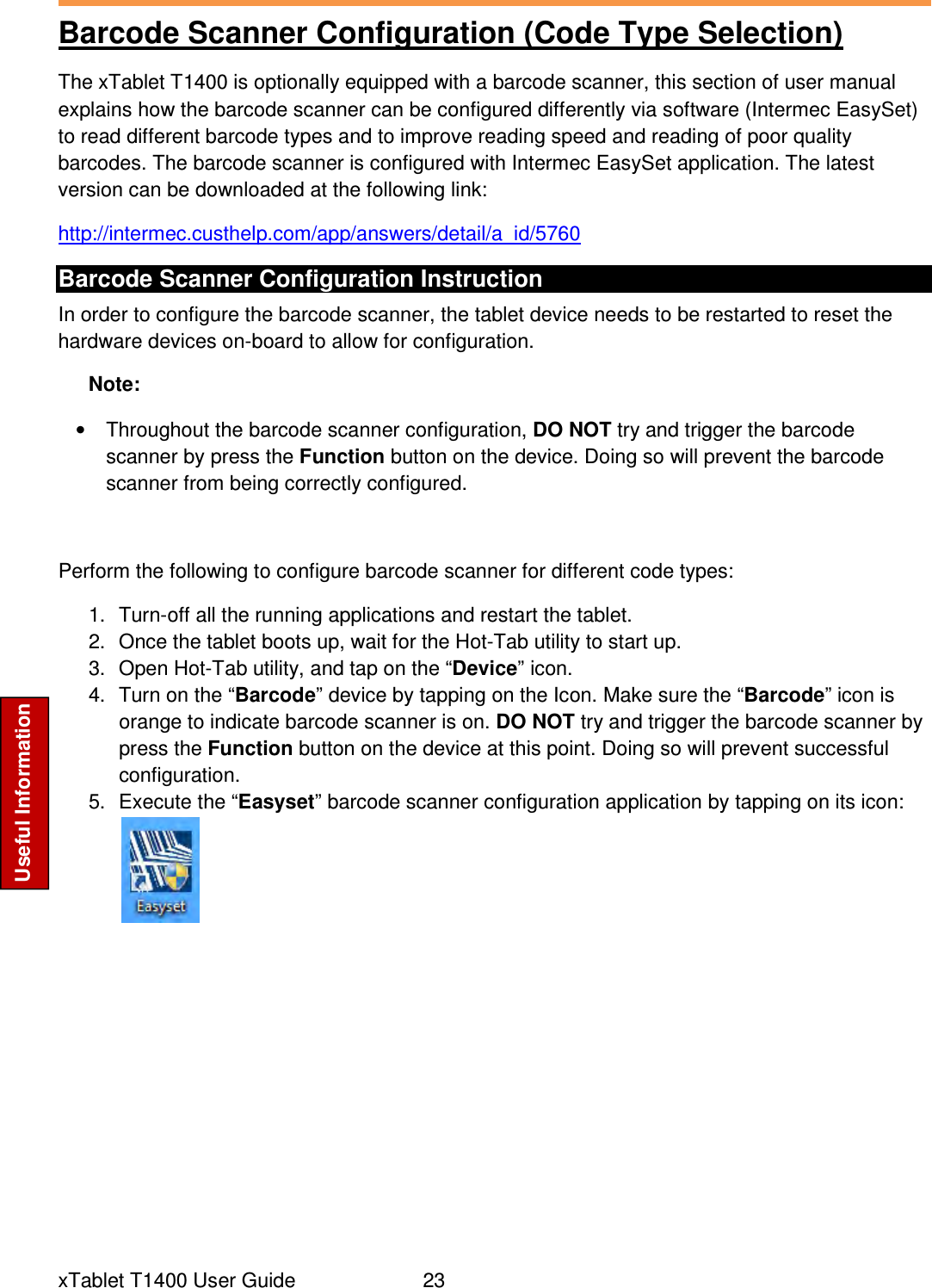  xTablet T1400 User Guide     23 Useful Information Barcode Scanner Configuration (Code Type Selection) The xTablet T1400 is optionally equipped with a barcode scanner, this section of user manual explains how the barcode scanner can be configured differently via software (Intermec EasySet) to read different barcode types and to improve reading speed and reading of poor quality barcodes. The barcode scanner is configured with Intermec EasySet application. The latest version can be downloaded at the following link: http://intermec.custhelp.com/app/answers/detail/a_id/5760 Barcode Scanner Configuration Instruction In order to configure the barcode scanner, the tablet device needs to be restarted to reset the hardware devices on-board to allow for configuration. Note: •  Throughout the barcode scanner configuration, DO NOT try and trigger the barcode scanner by press the Function button on the device. Doing so will prevent the barcode scanner from being correctly configured.  Perform the following to configure barcode scanner for different code types: 1.  Turn-off all the running applications and restart the tablet. 2.  Once the tablet boots up, wait for the Hot-Tab utility to start up. 3.  Open Hot-Tab utility, and tap on the “Device” icon. 4.  Turn on the “Barcode” device by tapping on the Icon. Make sure the “Barcode” icon is orange to indicate barcode scanner is on. DO NOT try and trigger the barcode scanner by press the Function button on the device at this point. Doing so will prevent successful configuration. 5.  Execute the “Easyset” barcode scanner configuration application by tapping on its icon: 