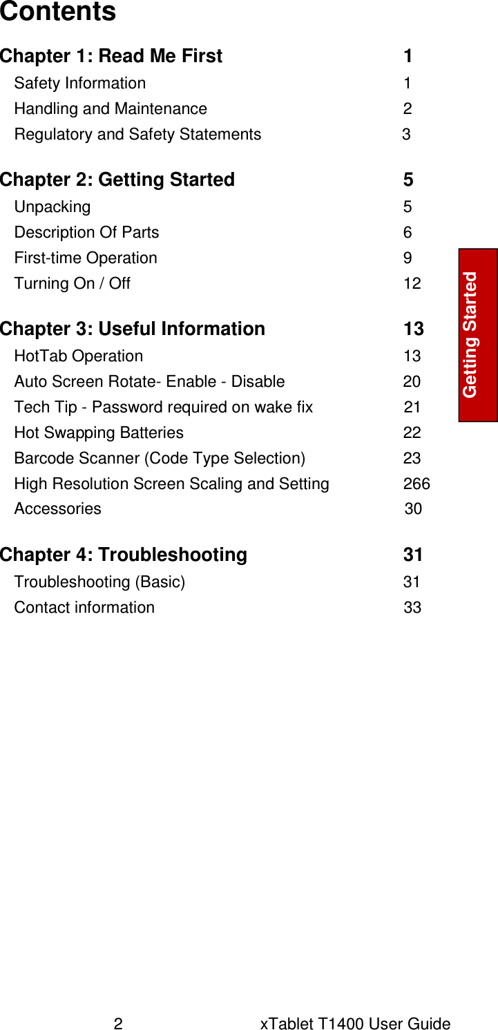 2      xTablet T1400 User Guide Getting Started  Contents  Chapter 1: Read Me First  1 Safety Information  1 Handling and Maintenance  2 Regulatory and Safety Statements                               3  Chapter 2: Getting Started  5 Unpacking  5 Description Of Parts  6 First-time Operation  9 Turning On / Off  12  Chapter 3: Useful Information  13 HotTab Operation  13 Auto Screen Rotate- Enable - Disable                          20 Tech Tip - Password required on wake fix                    21 Hot Swapping Batteries  22 Barcode Scanner (Code Type Selection)  23 High Resolution Screen Scaling and Setting  266 Accessories                                                                   30  Chapter 4: Troubleshooting  31 Troubleshooting (Basic)  31 Contact information                                                       33   