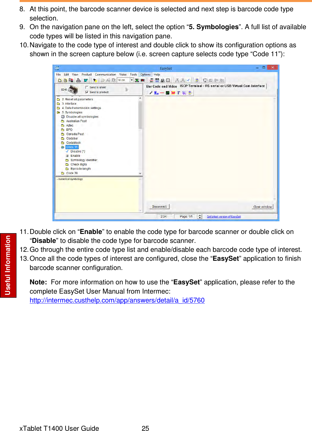  xTablet T1400 User Guide     25 Useful Information 8.  At this point, the barcode scanner device is selected and next step is barcode code type selection. 9.  On the navigation pane on the left, select the option “5. Symbologies”. A full list of available code types will be listed in this navigation pane. 10. Navigate to the code type of interest and double click to show its configuration options as shown in the screen capture below (i.e. screen capture selects code type “Code 11”):  11. Double click on “Enable” to enable the code type for barcode scanner or double click on “Disable” to disable the code type for barcode scanner. 12. Go through the entire code type list and enable/disable each barcode code type of interest. 13. Once all the code types of interest are configured, close the “EasySet” application to finish barcode scanner configuration.  Note:  For more information on how to use the “EasySet” application, please refer to the complete EasySet User Manual from Intermec: http://intermec.custhelp.com/app/answers/detail/a_id/5760 