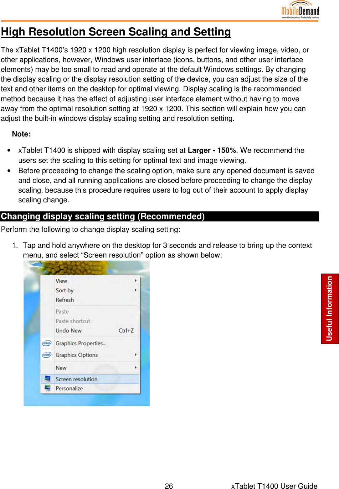  26      xTablet T1400 User Guide Useful Information High Resolution Screen Scaling and Setting The xTablet T1400’s 1920 x 1200 high resolution display is perfect for viewing image, video, or other applications, however, Windows user interface (icons, buttons, and other user interface elements) may be too small to read and operate at the default Windows settings. By changing the display scaling or the display resolution setting of the device, you can adjust the size of the text and other items on the desktop for optimal viewing. Display scaling is the recommended method because it has the effect of adjusting user interface element without having to move away from the optimal resolution setting at 1920 x 1200. This section will explain how you can adjust the built-in windows display scaling setting and resolution setting. Note: •  xTablet T1400 is shipped with display scaling set at Larger - 150%. We recommend the users set the scaling to this setting for optimal text and image viewing. •  Before proceeding to change the scaling option, make sure any opened document is saved and close, and all running applications are closed before proceeding to change the display scaling, because this procedure requires users to log out of their account to apply display scaling change. Changing display scaling setting (Recommended) Perform the following to change display scaling setting: 1.  Tap and hold anywhere on the desktop for 3 seconds and release to bring up the context menu, and select “Screen resolution” option as shown below:     