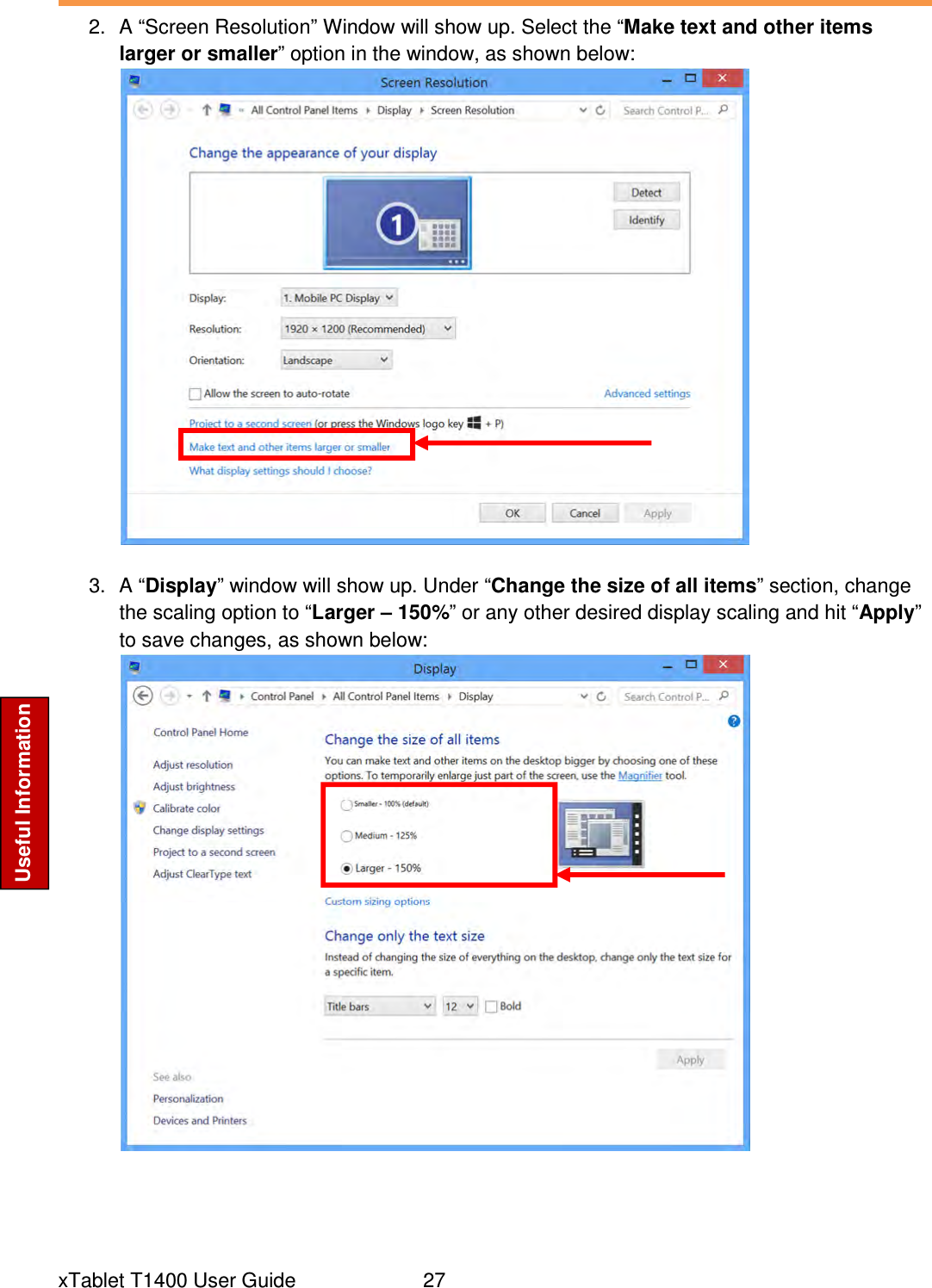  xTablet T1400 User Guide     27 Useful Information 2.  A “Screen Resolution” Window will show up. Select the “Make text and other items larger or smaller” option in the window, as shown below:   3.  A “Display” window will show up. Under “Change the size of all items” section, change the scaling option to “Larger – 150%” or any other desired display scaling and hit “Apply” to save changes, as shown below:     