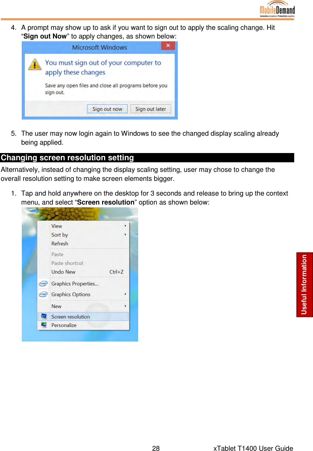  28      xTablet T1400 User Guide Useful Information 4.  A prompt may show up to ask if you want to sign out to apply the scaling change. Hit “Sign out Now” to apply changes, as shown below:    5.  The user may now login again to Windows to see the changed display scaling already being applied. Changing screen resolution setting Alternatively, instead of changing the display scaling setting, user may chose to change the overall resolution setting to make screen elements bigger. 1.  Tap and hold anywhere on the desktop for 3 seconds and release to bring up the context menu, and select “Screen resolution” option as shown below:     