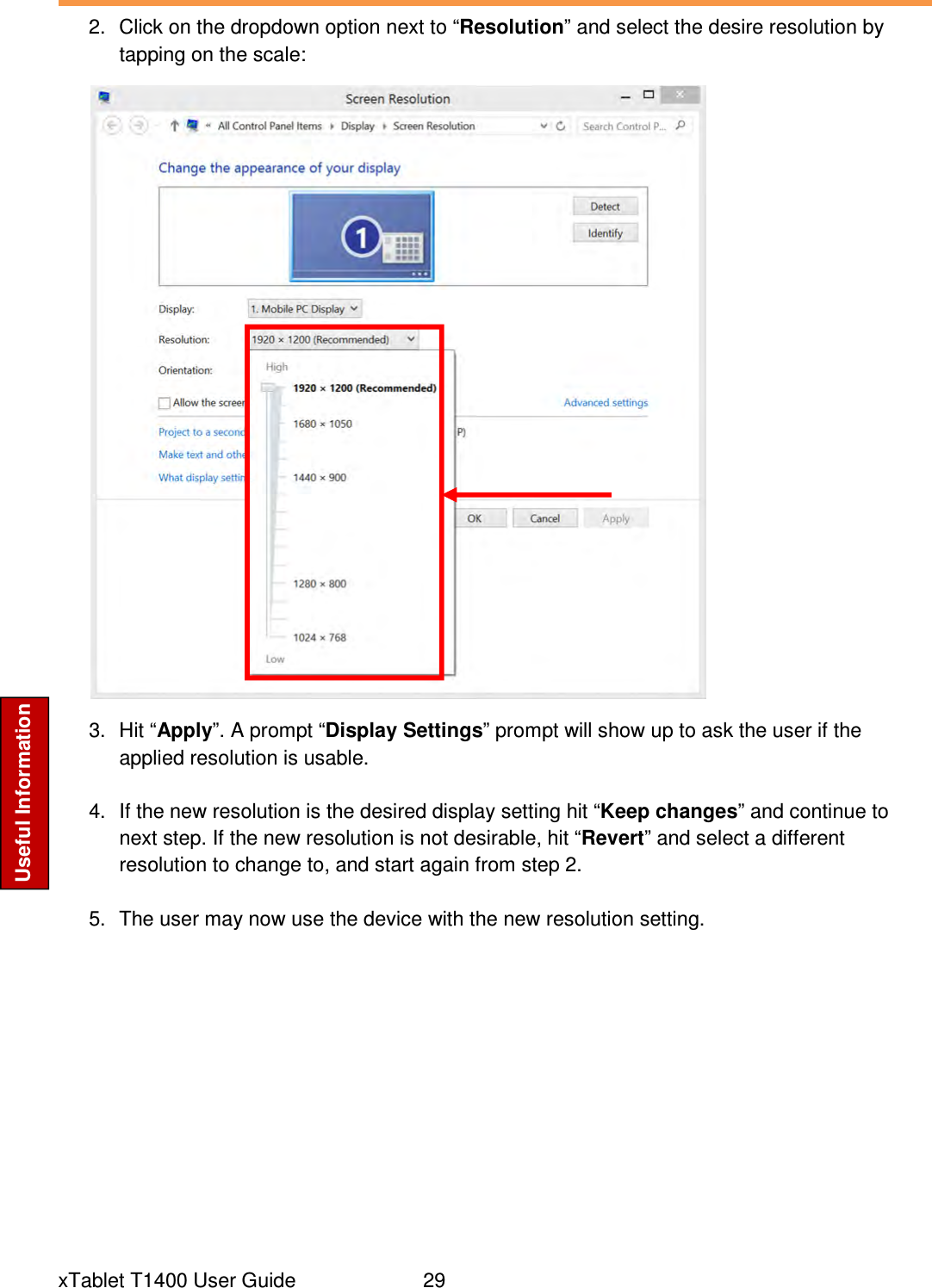  xTablet T1400 User Guide     29 Useful Information 2.  Click on the dropdown option next to “Resolution” and select the desire resolution by tapping on the scale:  3.  Hit “Apply”. A prompt “Display Settings” prompt will show up to ask the user if the applied resolution is usable.  4.  If the new resolution is the desired display setting hit “Keep changes” and continue to next step. If the new resolution is not desirable, hit “Revert” and select a different resolution to change to, and start again from step 2.  5.  The user may now use the device with the new resolution setting.     