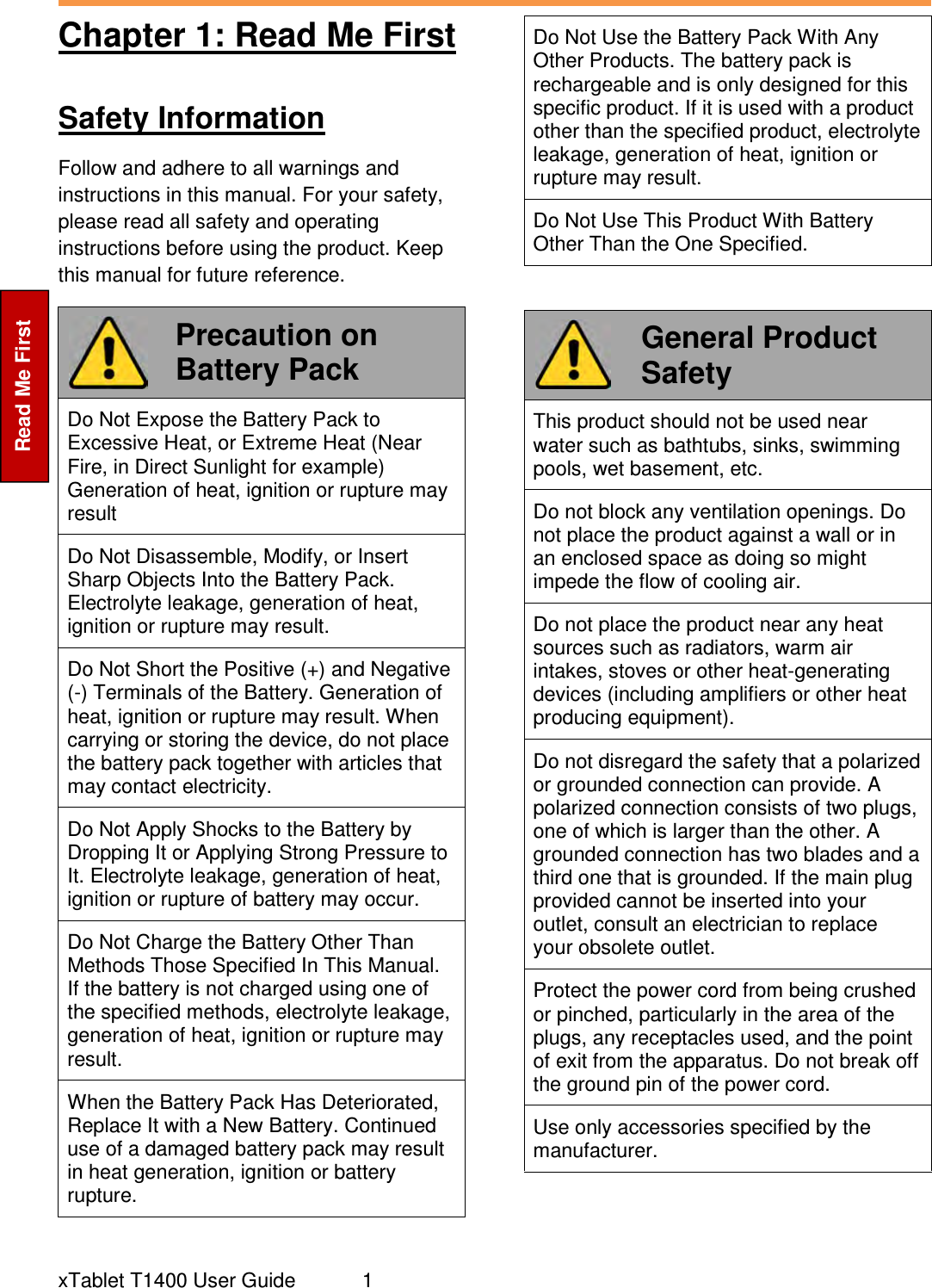  xTablet T1400 User Guide   1 Read Me First Chapter 1: Read Me First  Safety Information Follow and adhere to all warnings and instructions in this manual. For your safety, please read all safety and operating instructions before using the product. Keep this manual for future reference.  Precaution on Battery Pack Do Not Expose the Battery Pack to Excessive Heat, or Extreme Heat (Near Fire, in Direct Sunlight for example) Generation of heat, ignition or rupture may result Do Not Disassemble, Modify, or Insert Sharp Objects Into the Battery Pack. Electrolyte leakage, generation of heat, ignition or rupture may result. Do Not Short the Positive (+) and Negative (-) Terminals of the Battery. Generation of heat, ignition or rupture may result. When carrying or storing the device, do not place the battery pack together with articles that may contact electricity. Do Not Apply Shocks to the Battery by Dropping It or Applying Strong Pressure to It. Electrolyte leakage, generation of heat, ignition or rupture of battery may occur. Do Not Charge the Battery Other Than Methods Those Specified In This Manual. If the battery is not charged using one of the specified methods, electrolyte leakage, generation of heat, ignition or rupture may result. When the Battery Pack Has Deteriorated, Replace It with a New Battery. Continued use of a damaged battery pack may result in heat generation, ignition or battery rupture. Do Not Use the Battery Pack With Any Other Products. The battery pack is rechargeable and is only designed for this specific product. If it is used with a product other than the specified product, electrolyte leakage, generation of heat, ignition or rupture may result. Do Not Use This Product With Battery Other Than the One Specified.   General Product Safety This product should not be used near water such as bathtubs, sinks, swimming pools, wet basement, etc. Do not block any ventilation openings. Do not place the product against a wall or in an enclosed space as doing so might impede the flow of cooling air. Do not place the product near any heat sources such as radiators, warm air intakes, stoves or other heat-generating devices (including amplifiers or other heat producing equipment). Do not disregard the safety that a polarized or grounded connection can provide. A polarized connection consists of two plugs, one of which is larger than the other. A grounded connection has two blades and a third one that is grounded. If the main plug provided cannot be inserted into your outlet, consult an electrician to replace your obsolete outlet. Protect the power cord from being crushed or pinched, particularly in the area of the plugs, any receptacles used, and the point of exit from the apparatus. Do not break off the ground pin of the power cord. Use only accessories specified by the manufacturer. 