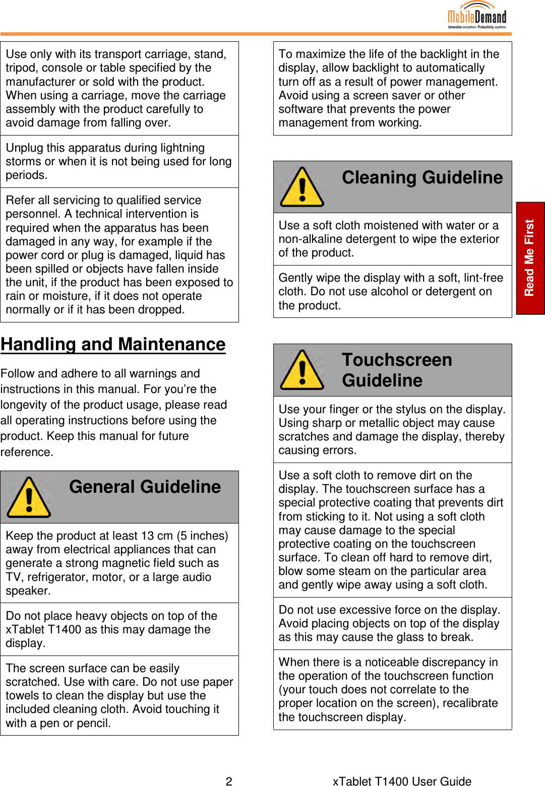  2       xTablet T1400 User Guide    Read Me First Use only with its transport carriage, stand, tripod, console or table specified by the manufacturer or sold with the product. When using a carriage, move the carriage assembly with the product carefully to avoid damage from falling over. Unplug this apparatus during lightning storms or when it is not being used for long periods. Refer all servicing to qualified service personnel. A technical intervention is required when the apparatus has been damaged in any way, for example if the power cord or plug is damaged, liquid has been spilled or objects have fallen inside the unit, if the product has been exposed to rain or moisture, if it does not operate normally or if it has been dropped. Handling and Maintenance Follow and adhere to all warnings and instructions in this manual. For you’re the longevity of the product usage, please read all operating instructions before using the product. Keep this manual for future reference.  General Guideline Keep the product at least 13 cm (5 inches) away from electrical appliances that can generate a strong magnetic field such as TV, refrigerator, motor, or a large audio speaker. Do not place heavy objects on top of the xTablet T1400 as this may damage the display. The screen surface can be easily scratched. Use with care. Do not use paper towels to clean the display but use the included cleaning cloth. Avoid touching it with a pen or pencil. To maximize the life of the backlight in the display, allow backlight to automatically turn off as a result of power management. Avoid using a screen saver or other software that prevents the power management from working.   Cleaning Guideline Use a soft cloth moistened with water or a non-alkaline detergent to wipe the exterior of the product. Gently wipe the display with a soft, lint-free cloth. Do not use alcohol or detergent on the product.   Touchscreen Guideline Use your finger or the stylus on the display. Using sharp or metallic object may cause scratches and damage the display, thereby causing errors. Use a soft cloth to remove dirt on the display. The touchscreen surface has a special protective coating that prevents dirt from sticking to it. Not using a soft cloth may cause damage to the special protective coating on the touchscreen surface. To clean off hard to remove dirt, blow some steam on the particular area and gently wipe away using a soft cloth. Do not use excessive force on the display. Avoid placing objects on top of the display as this may cause the glass to break. When there is a noticeable discrepancy in the operation of the touchscreen function (your touch does not correlate to the proper location on the screen), recalibrate the touchscreen display.  