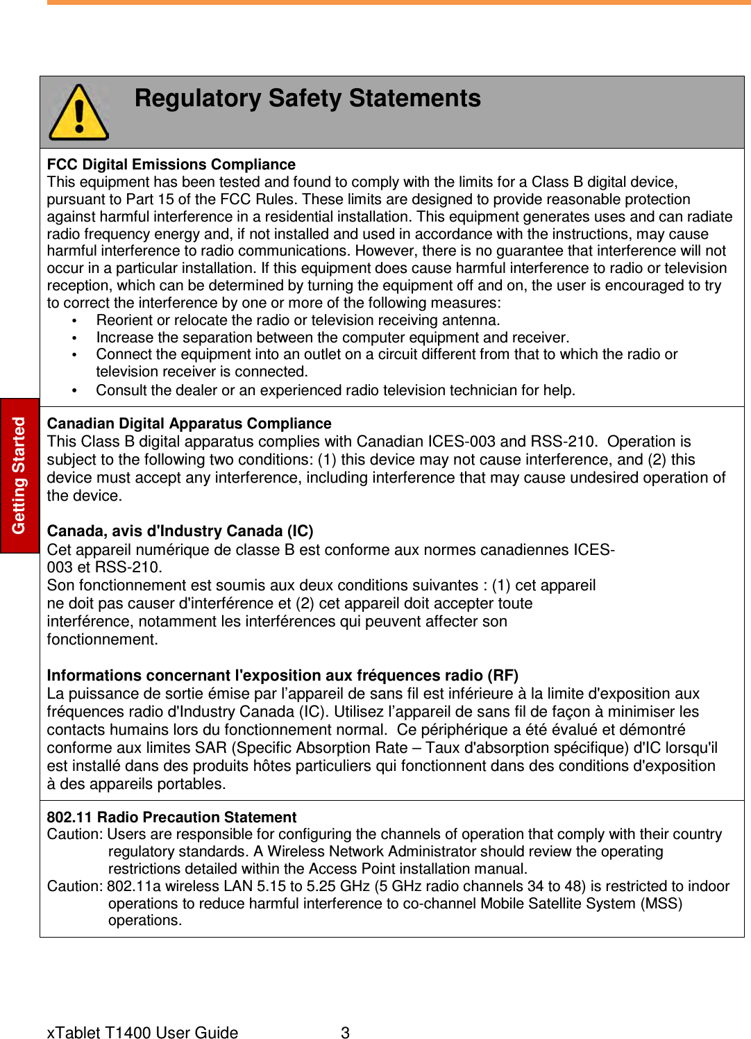  xTablet T1400 User Guide     3 Getting Started  Regulatory Safety Statements FCC Digital Emissions Compliance This equipment has been tested and found to comply with the limits for a Class B digital device, pursuant to Part 15 of the FCC Rules. These limits are designed to provide reasonable protection against harmful interference in a residential installation. This equipment generates uses and can radiate radio frequency energy and, if not installed and used in accordance with the instructions, may cause harmful interference to radio communications. However, there is no guarantee that interference will not occur in a particular installation. If this equipment does cause harmful interference to radio or television reception, which can be determined by turning the equipment off and on, the user is encouraged to try to correct the interference by one or more of the following measures: •  Reorient or relocate the radio or television receiving antenna. •  Increase the separation between the computer equipment and receiver. •  Connect the equipment into an outlet on a circuit different from that to which the radio or television receiver is connected. • Consult the dealer or an experienced radio television technician for help. Canadian Digital Apparatus Compliance This Class B digital apparatus complies with Canadian ICES-003 and RSS-210.  Operation is subject to the following two conditions: (1) this device may not cause interference, and (2) this device must accept any interference, including interference that may cause undesired operation of the device.  Canada, avis d&apos;Industry Canada (IC) Cet appareil numérique de classe B est conforme aux normes canadiennes ICES- 003 et RSS-210. Son fonctionnement est soumis aux deux conditions suivantes : (1) cet appareil ne doit pas causer d&apos;interférence et (2) cet appareil doit accepter toute interférence, notamment les interférences qui peuvent affecter son fonctionnement.  Informations concernant l&apos;exposition aux fréquences radio (RF) La puissance de sortie émise par l’appareil de sans fil est inférieure à la limite d&apos;exposition aux fréquences radio d&apos;Industry Canada (IC). Utilisez l’appareil de sans fil de façon à minimiser les contacts humains lors du fonctionnement normal.  Ce périphérique a été évalué et démontré conforme aux limites SAR (Specific Absorption Rate – Taux d&apos;absorption spécifique) d&apos;IC lorsqu&apos;il est installé dans des produits hôtes particuliers qui fonctionnent dans des conditions d&apos;exposition à des appareils portables. 802.11 Radio Precaution Statement Caution: Users are responsible for configuring the channels of operation that comply with their country regulatory standards. A Wireless Network Administrator should review the operating restrictions detailed within the Access Point installation manual. Caution: 802.11a wireless LAN 5.15 to 5.25 GHz (5 GHz radio channels 34 to 48) is restricted to indoor operations to reduce harmful interference to co-channel Mobile Satellite System (MSS) operations. 