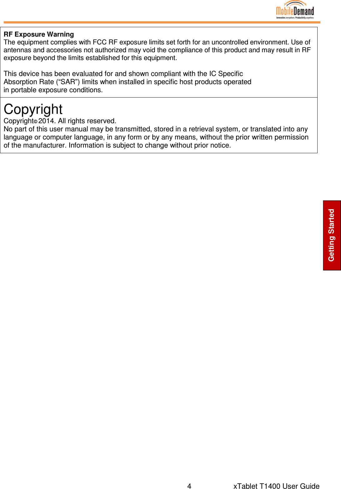  4     xTablet T1400 User Guide Getting Started                 RF Exposure Warning The equipment complies with FCC RF exposure limits set forth for an uncontrolled environment. Use of antennas and accessories not authorized may void the compliance of this product and may result in RF exposure beyond the limits established for this equipment.  This device has been evaluated for and shown compliant with the IC Specific Absorption Rate (“SAR”) limits when installed in specific host products operated in portable exposure conditions. Copyright Copyright© 2014. All rights reserved. No part of this user manual may be transmitted, stored in a retrieval system, or translated into any language or computer language, in any form or by any means, without the prior written permission of the manufacturer. Information is subject to change without prior notice. 
