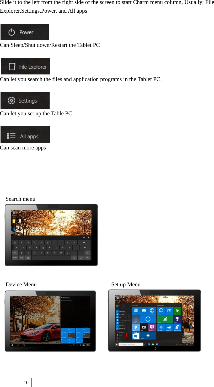  10    Slide it to the left from the right side of the screen to start Charm menu column, Usually: File Explorer,Settings,Power, and All apps     Can Sleep/Shut down/Restart the Tablet PC   Can let you search the files and application programs in the Tablet PC.    Can let you set up the Table PC.   Can scan more apps      Search menu     Device Menu                          Set up Menu    