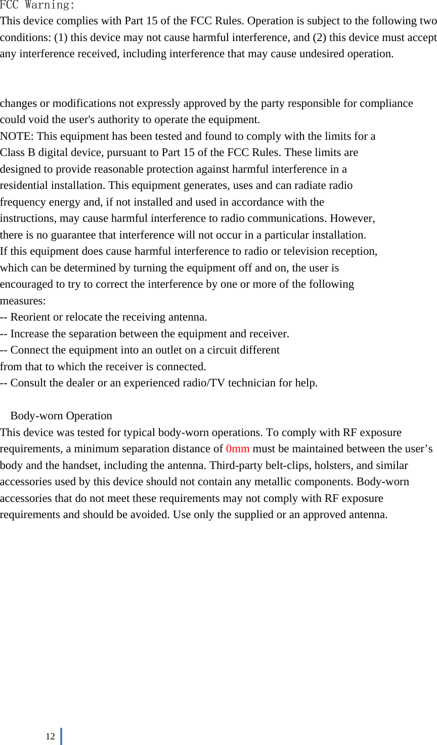  12    FCC Warning: This device complies with Part 15 of the FCC Rules. Operation is subject to the following two conditions: (1) this device may not cause harmful interference, and (2) this device must accept any interference received, including interference that may cause undesired operation.   changes or modifications not expressly approved by the party responsible for compliance could void the user&apos;s authority to operate the equipment. NOTE: This equipment has been tested and found to comply with the limits for a Class B digital device, pursuant to Part 15 of the FCC Rules. These limits are designed to provide reasonable protection against harmful interference in a residential installation. This equipment generates, uses and can radiate radio frequency energy and, if not installed and used in accordance with the instructions, may cause harmful interference to radio communications. However, there is no guarantee that interference will not occur in a particular installation. If this equipment does cause harmful interference to radio or television reception, which can be determined by turning the equipment off and on, the user is encouraged to try to correct the interference by one or more of the following measures: -- Reorient or relocate the receiving antenna. -- Increase the separation between the equipment and receiver. -- Connect the equipment into an outlet on a circuit different from that to which the receiver is connected. -- Consult the dealer or an experienced radio/TV technician for help.  Body-worn Operation This device was tested for typical body-worn operations. To comply with RF exposure requirements, a minimum separation distance of 0mm must be maintained between the user’s body and the handset, including the antenna. Third-party belt-clips, holsters, and similar accessories used by this device should not contain any metallic components. Body-worn accessories that do not meet these requirements may not comply with RF exposure requirements and should be avoided. Use only the supplied or an approved antenna.    