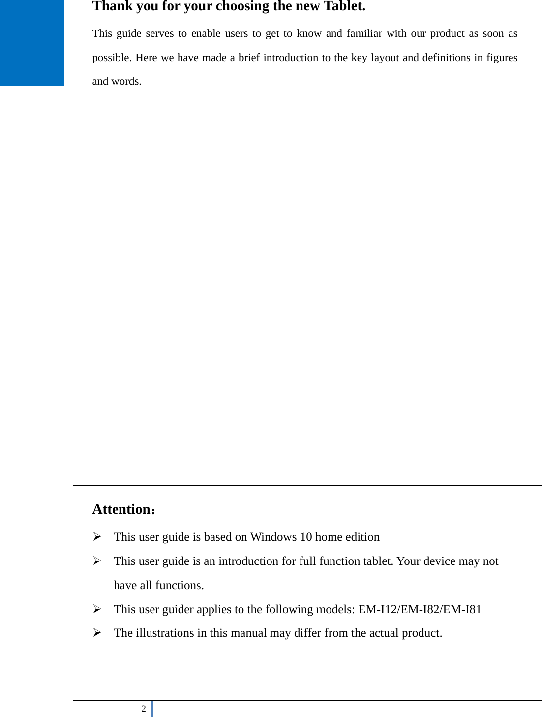  2    Thank you for your choosing the new Tablet. This guide serves to enable users to get to know and familiar with our product as soon as possible. Here we have made a brief introduction to the key layout and definitions in figures and words.                           Attention：  This user guide is based on Windows 10 home edition  This user guide is an introduction for full function tablet. Your device may not have all functions.  This user guider applies to the following models: EM-I12/EM-I82/EM-I81  The illustrations in this manual may differ from the actual product.    