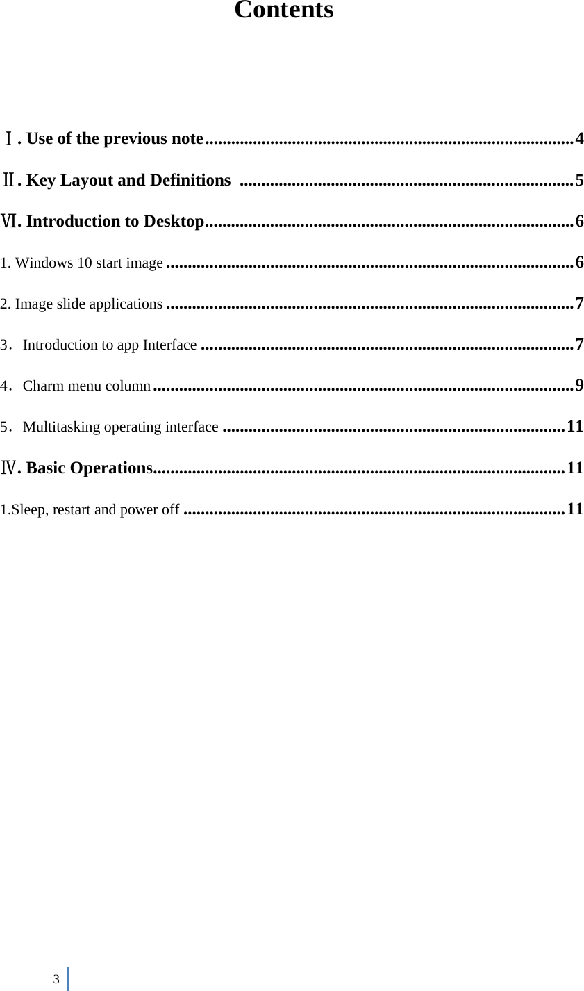  3     Contents   Ⅰ. Use of the previous note ..................................................................................... 4 Ⅱ. Key Layout and Definitions   ............................................................................. 5 Ⅵ. Introduction to Desktop ..................................................................................... 6 1. Windows 10 start image .............................................................................................. 6 2. Image slide applications .............................................................................................. 7 3．Introduction to app Interface ...................................................................................... 7 4．Charm menu column ................................................................................................. 9 5．Multitasking operating interface ............................................................................... 11 Ⅳ. Basic Operations ............................................................................................... 11 1.Sleep, restart and power off ........................................................................................ 11          