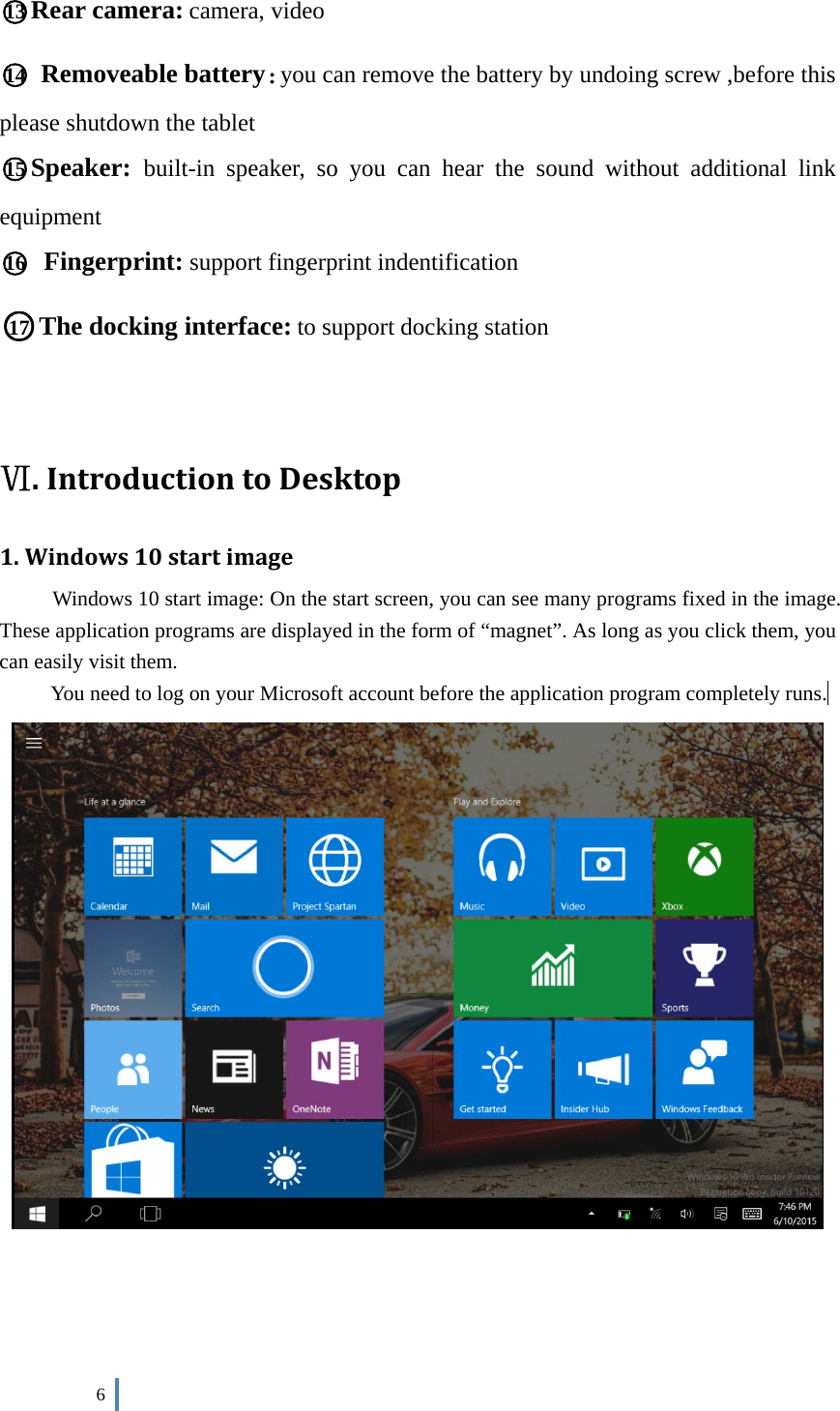  6    ○13 Rear camera: camera, video ○14  Removeable battery：you can remove the battery by undoing screw ,before this please shutdown the tablet ○15 Speaker:  built-in speaker, so you can hear the sound without additional link equipment ○16  Fingerprint: support fingerprint indentification   ○17 The docking interface: to support docking station   Ⅵ.IntroductiontoDesktop1.Windows10startimageWindows 10 start image: On the start screen, you can see many programs fixed in the image. These application programs are displayed in the form of “magnet”. As long as you click them, you can easily visit them. You need to log on your Microsoft account before the application program completely runs.      