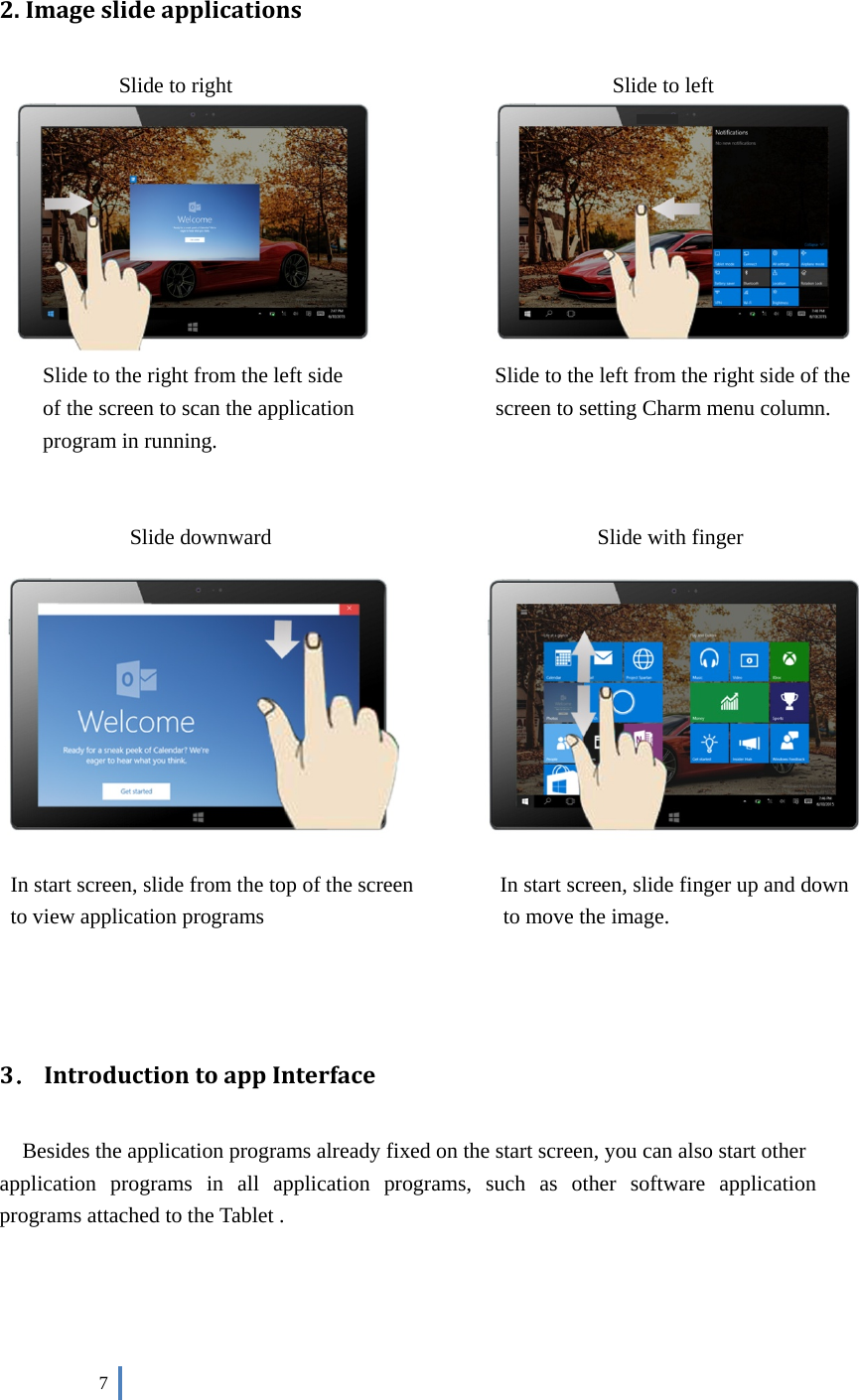 7 2. Imageslideapplications  Slide to right    Slide to left Slide to the right from the left side    Slide to the left from the right side of the of the screen to scan the application  screen to setting Charm menu column. program in running.  Slide downward     Slide with finger In start screen, slide from the top of the screen  In start screen, slide finger up and down to view application programs        to move the image. 3．IntroductiontoappInterface   Besides the application programs already fixed on the start screen, you can also start other application  programs  in  all  application  programs,  such  as  other  software  application programs attached to the Tablet . 