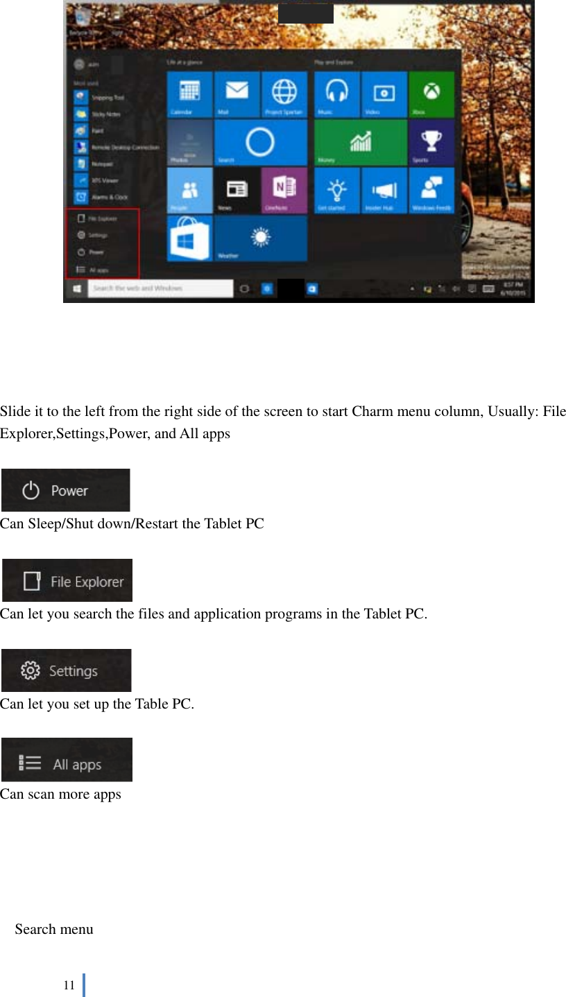  11          Slide it to the left from the right side of the screen to start Charm menu column, Usually: File Explorer,Settings,Power, and All apps     Can Sleep/Shut down/Restart the Tablet PC   Can let you search the files and application programs in the Tablet PC.   Can let you set up the Table PC.   Can scan more apps      Search menu 