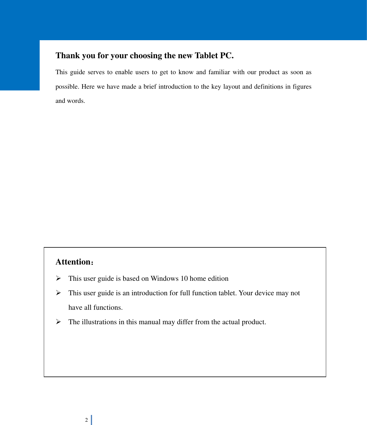  2       Thank you for your choosing the new Tablet PC. This guide serves to enable users to get to know and familiar with our product as soon as possible. Here we have made a brief introduction to the key layout and definitions in figures and words.                 Attention：  This user guide is based on Windows 10 home edition  This user guide is an introduction for full function tablet. Your device may not have all functions.  The illustrations in this manual may differ from the actual product.       