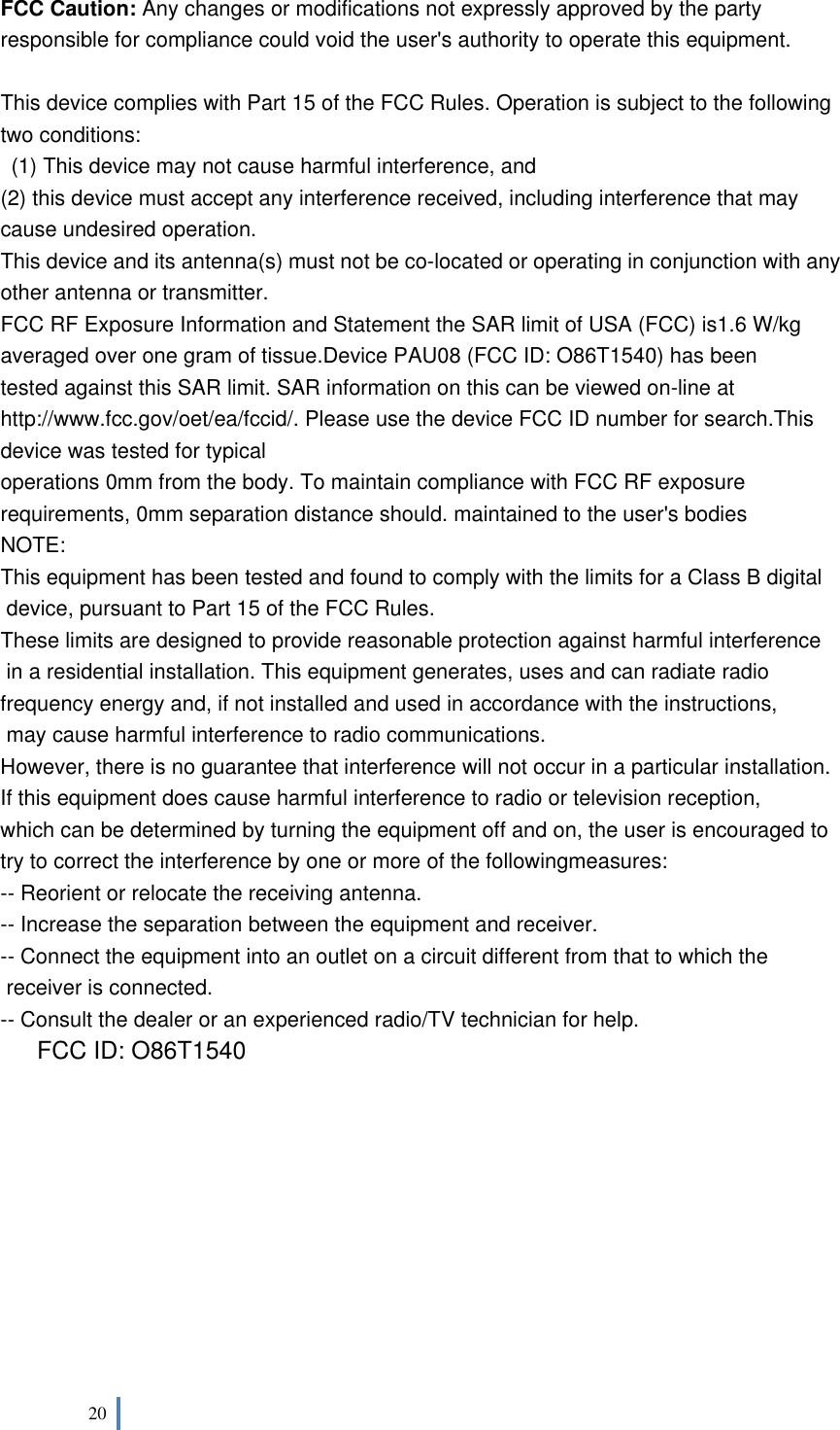  20    FCC Caution: Any changes or modifications not expressly approved by the party responsible for compliance could void the user&apos;s authority to operate this equipment.  This device complies with Part 15 of the FCC Rules. Operation is subject to the following two conditions:   (1) This device may not cause harmful interference, and   (2) this device must accept any interference received, including interference that may cause undesired operation. This device and its antenna(s) must not be co-located or operating in conjunction with any other antenna or transmitter. FCC RF Exposure Information and Statement the SAR limit of USA (FCC) is1.6 W/kg averaged over one gram of tissue.Device PAU08 (FCC ID: O86T1540) has been tested against this SAR limit. SAR information on this can be viewed on-line at http://www.fcc.gov/oet/ea/fccid/. Please use the device FCC ID number for search.This device was tested for typical operations 0mm from the body. To maintain compliance with FCC RF exposure requirements, 0mm separation distance should. maintained to the user&apos;s bodies NOTE:  This equipment has been tested and found to comply with the limits for a Class B digital  device, pursuant to Part 15 of the FCC Rules.  These limits are designed to provide reasonable protection against harmful interference  in a residential installation. This equipment generates, uses and can radiate radio frequency energy and, if not installed and used in accordance with the instructions,  may cause harmful interference to radio communications.  However, there is no guarantee that interference will not occur in a particular installation. If this equipment does cause harmful interference to radio or television reception, which can be determined by turning the equipment off and on, the user is encouraged to  try to correct the interference by one or more of the followingmeasures: -- Reorient or relocate the receiving antenna. -- Increase the separation between the equipment and receiver. -- Connect the equipment into an outlet on a circuit different from that to which the  receiver is connected. -- Consult the dealer or an experienced radio/TV technician for help. FCC ID: O86T1540           