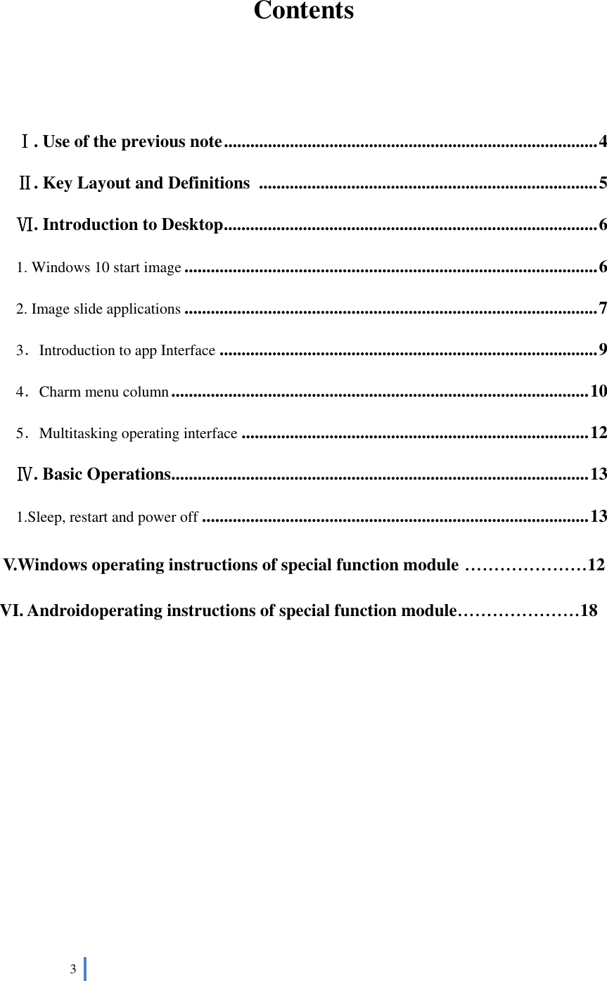  3     Contents   Ⅰ. Use of the previous note ..................................................................................... 4 Ⅱ. Key Layout and Definitions   ............................................................................. 5 Ⅵ. Introduction to Desktop ..................................................................................... 6 1. Windows 10 start image .............................................................................................. 6 2. Image slide applications .............................................................................................. 7 3．Introduction to app Interface ...................................................................................... 9 4．Charm menu column ............................................................................................... 10 5．Multitasking operating interface ............................................................................... 12 Ⅳ. Basic Operations ............................................................................................... 13 1.Sleep, restart and power off ........................................................................................ 13 V.Windows operating instructions of special function module .....................12 VI. Androidoperating instructions of special function module.....................18        