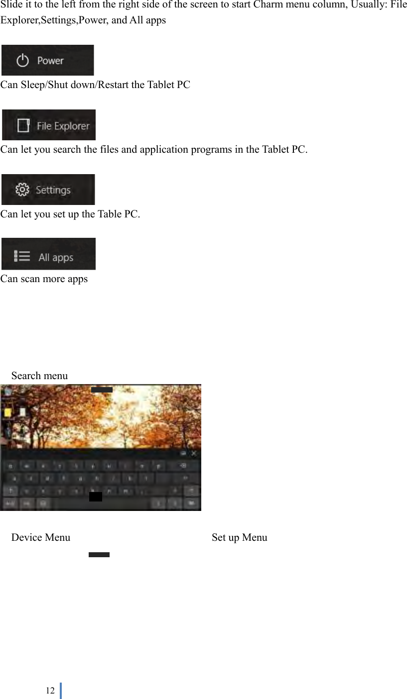  12     Slide it to the left from the right side of the screen to start Charm menu column, Usually: File Explorer,Settings,Power, and All apps     Can Sleep/Shut down/Restart the Tablet PC   Can let you search the files and application programs in the Tablet PC.   Can let you set up the Table PC.   Can scan more apps      Search menu   Device Menu                                                    Set up Menu 