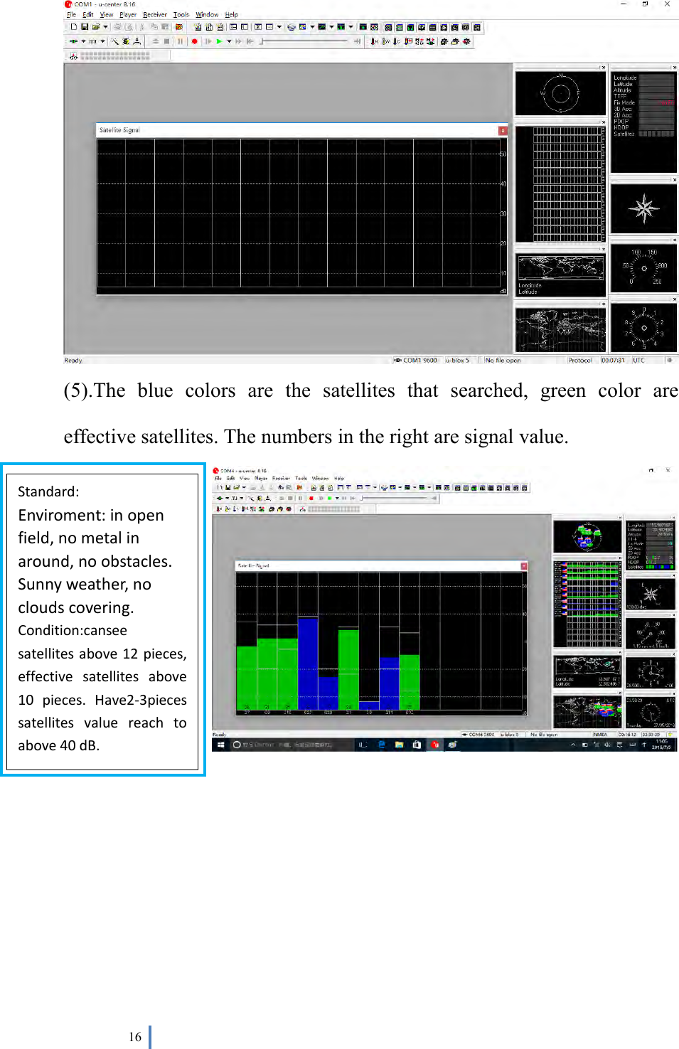  16    (5).The  blue  colors  are  the  satellites  that  searched,  green  color  are effective satellites. The numbers in the right are signal value.        Standard: Enviroment: in open field, no metal in around, no obstacles. Sunny weather, no clouds covering. Condition:cansee satellites above 12 pieces, effective  satellites  above 10  pieces.  Have2-3pieces satellites  value  reach  to above 40 dB. 