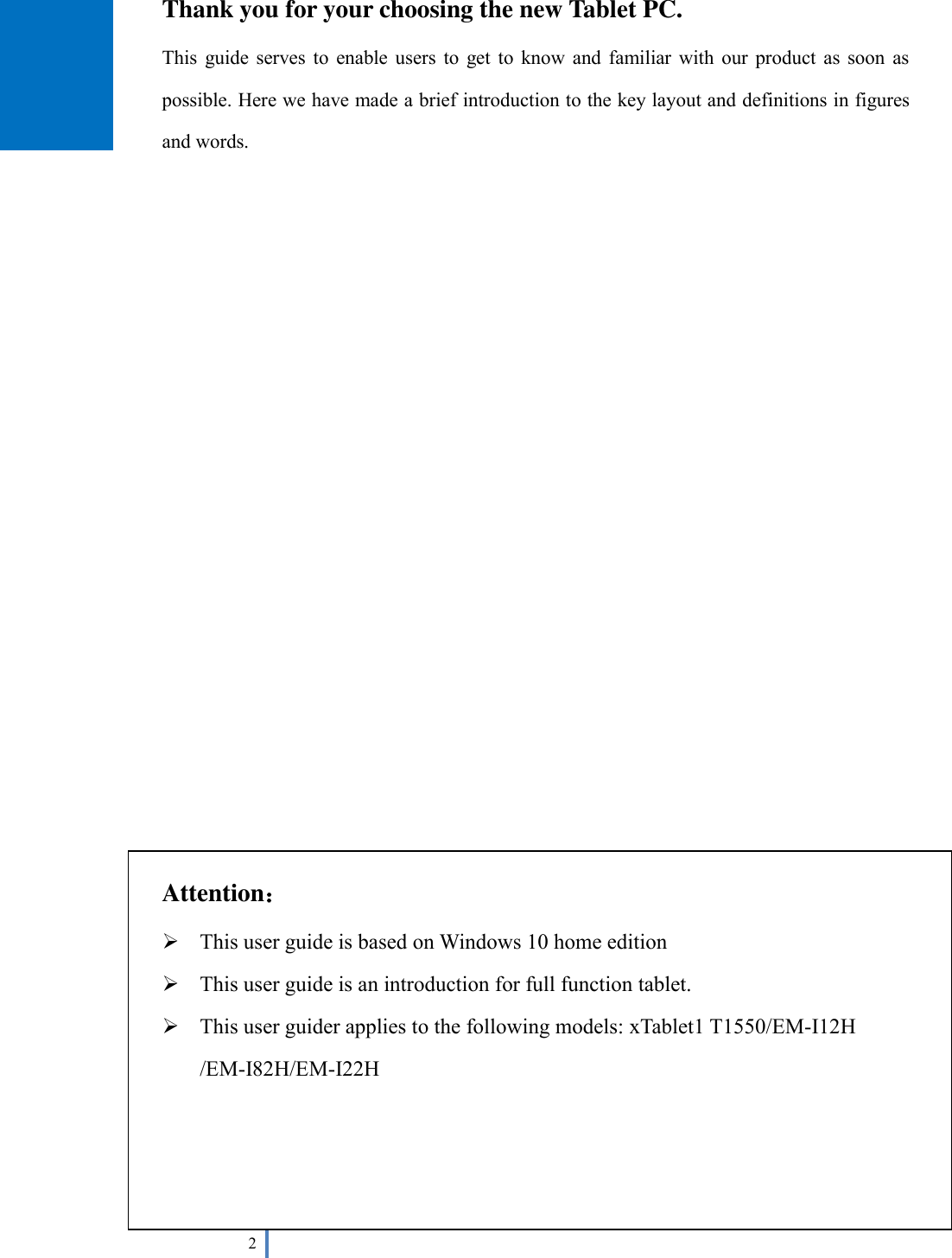  2   Thank you for your choosing the new Tablet PC. This  guide serves  to  enable  users  to get  to  know and  familiar  with  our  product  as  soon  as possible. Here we have made a brief introduction to the key layout and definitions in figures and words.                           Attention：  This user guide is based on Windows 10 home edition  This user guide is an introduction for full function tablet.    This user guider applies to the following models: xTablet1 T1550/EM-I12H /EM-I82H/EM-I22H        