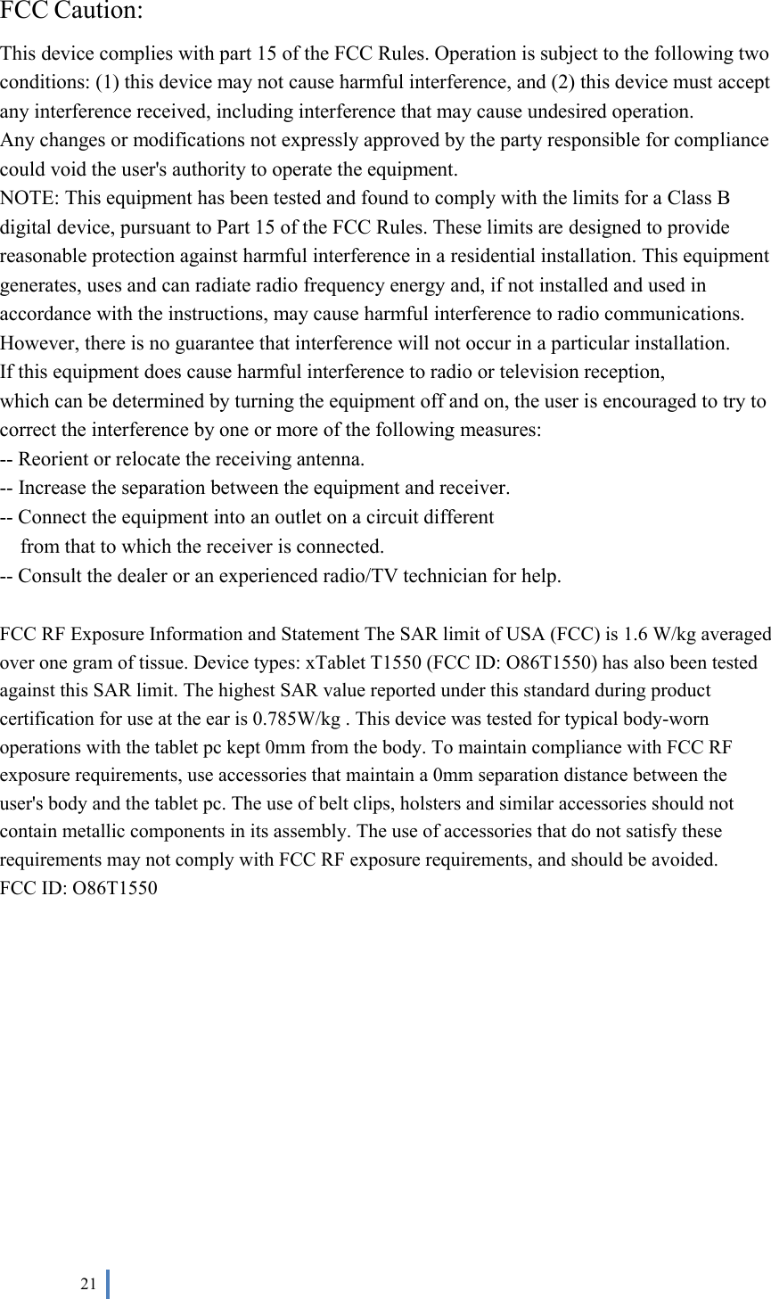 21 FCC Caution: This device complies with part 15 of the FCC Rules. Operation is subject to the following two conditions: (1) this device may not cause harmful interference, and (2) this device must accept any interference received, including interference that may cause undesired operation. Any changes or modifications not expressly approved by the party responsible for compliance could void the user&apos;s authority to operate the equipment. NOTE: This equipment has been tested and found to comply with the limits for a Class B digital device, pursuant to Part 15 of the FCC Rules. These limits are designed to provide reasonable protection against harmful interference in a residential installation. This equipment generates, uses and can radiate radio frequency energy and, if not installed and used in accordance with the instructions, may cause harmful interference to radio communications. However, there is no guarantee that interference will not occur in a particular installation. If this equipment does cause harmful interference to radio or television reception, which can be determined by turning the equipment off and on, the user is encouraged to try to correct the interference by one or more of the following measures: -- Reorient or relocate the receiving antenna. -- Increase the separation between the equipment and receiver. -- Connect the equipment into an outlet on a circuit different from that to which the receiver is connected. -- Consult the dealer or an experienced radio/TV technician for help. FCC RF Exposure Information and Statement The SAR limit of USA (FCC) is 1.6 W/kg averaged over one gram of tissue. Device types: xTablet T1550 (FCC ID: O86T1550) has also been tested against this SAR limit. The highest SAR value reported under this standard during product certification for use at the ear is 0.785W/kg . This device was tested for typical body-worn operations with the tablet pc kept 0mm from the body. To maintain compliance with FCC RF exposure requirements, use accessories that maintain a 0mm separation distance between the user&apos;s body and the tablet pc. The use of belt clips, holsters and similar accessories should not contain metallic components in its assembly. The use of accessories that do not satisfy these requirements may not comply with FCC RF exposure requirements, and should be avoided.FCC ID: O86T1550