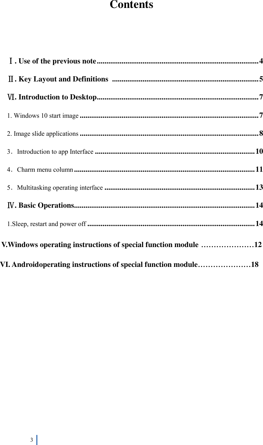  3   Contents   Ⅰ. Use of the previous note ..................................................................................... 4 Ⅱ. Key Layout and Definitions  ............................................................................. 5 Ⅵ. Introduction to Desktop ..................................................................................... 7 1. Windows 10 start image .............................................................................................. 7 2. Image slide applications .............................................................................................. 8 3．Introduction to app Interface .................................................................................... 10 4．Charm menu column ............................................................................................... 11 5．Multitasking operating interface ............................................................................... 13 Ⅳ. Basic Operations............................................................................................... 14 1.Sleep, restart and power off ........................................................................................ 14 V.Windows operating instructions of special function module .....................12 VI. Androidoperating instructions of special function module.....................18         