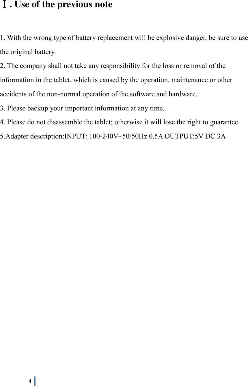  4     Ⅰ. Use of the previous note  1. With the wrong type of battery replacement will be explosive danger, be sure to use the original battery. 2. The company shall not take any responsibility for the loss or removal of the information in the tablet, which is caused by the operation, maintenance or other accidents of the non-normal operation of the software and hardware. 3. Please backup your important information at any time. 4. Please do not disassemble the tablet; otherwise it will lose the right to guarantee. 5.Adapter description:INPUT: 100-240V~50/50Hz 0.5A OUTPUT:5V DC 3A                       