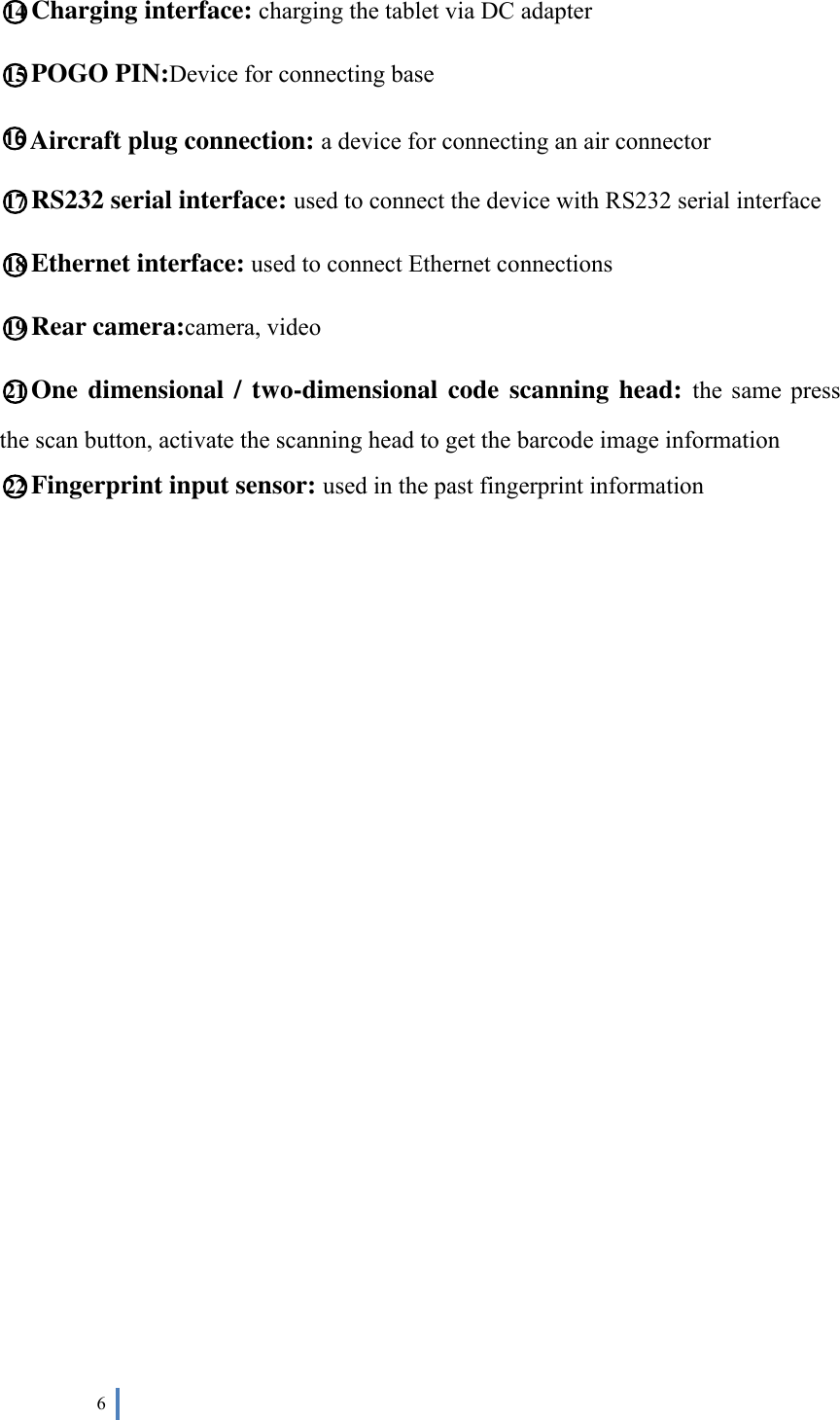  6   ○14 Charging interface: charging the tablet via DC adapter ○15 POGO PIN:Device for connecting base ○16 Aircraft plug connection: a device for connecting an air connector ○17 RS232 serial interface: used to connect the device with RS232 serial interface ○18 Ethernet interface: used to connect Ethernet connections ○19 Rear camera:camera, video ○21 One dimensional / two-dimensional code scanning head:  the  same  press the scan button, activate the scanning head to get the barcode image information ○22 Fingerprint input sensor: used in the past fingerprint information                 