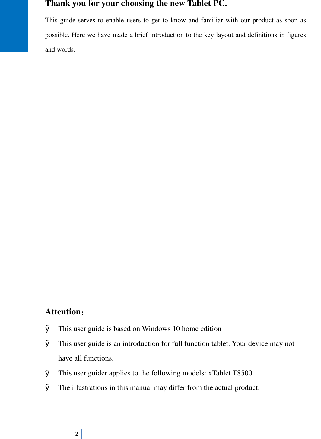  2   Thank you for your choosing the new Tablet PC. This guide serves to enable users to get to know and familiar with our product as soon as possible. Here we have made a brief introduction to the key layout and definitions in figures and words.                          Attention： Ø This user guide is based on Windows 10 home edition Ø This user guide is an introduction for full function tablet. Your device may not have all functions. Ø This user guider applies to the following models: xTablet T8500 Ø The illustrations in this manual may differ from the actual product.    