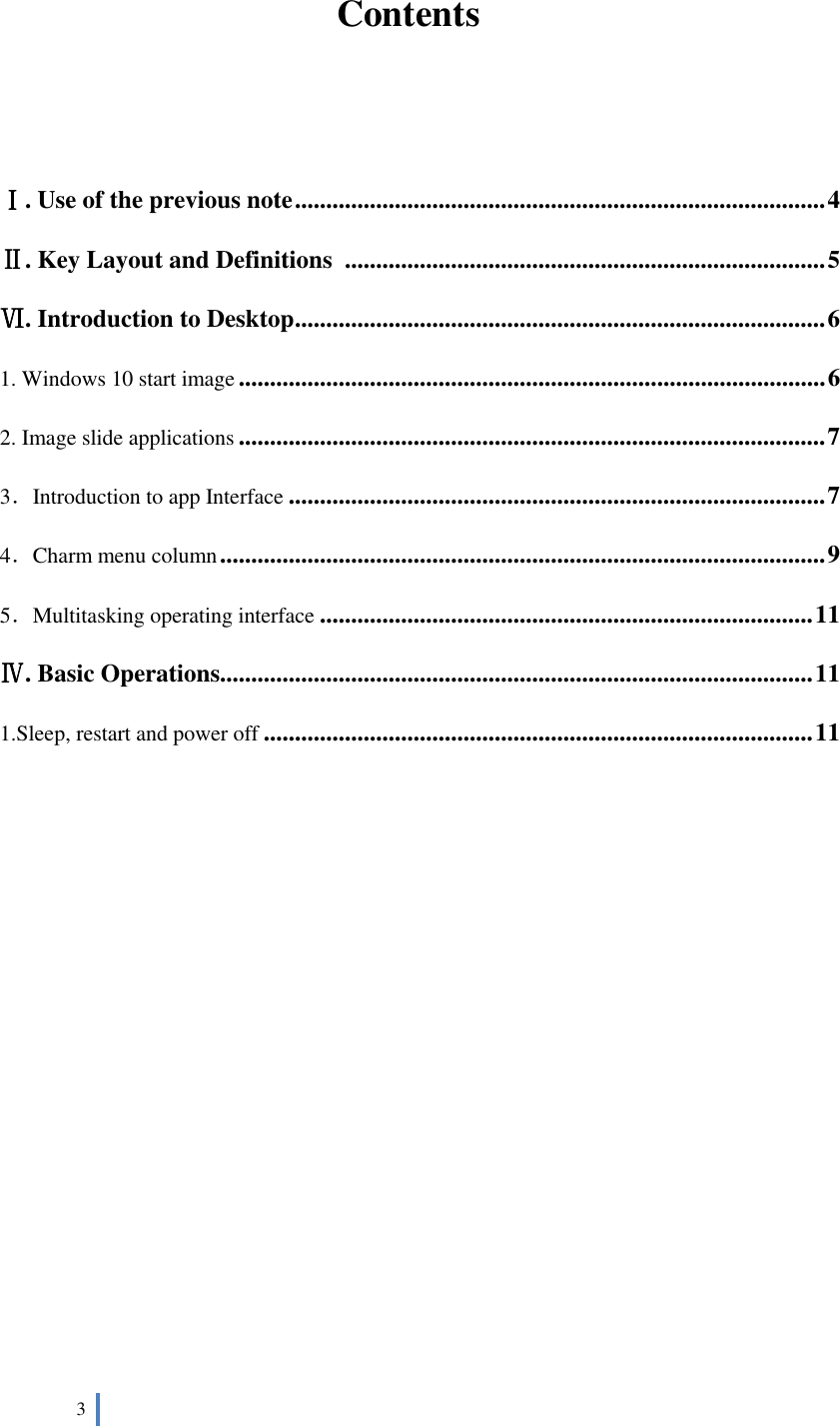  3    Contents   Ⅰ. Use of the previous note ..................................................................................... 4 Ⅱ. Key Layout and Definitions ............................................................................. 5 Ⅵ. Introduction to Desktop ..................................................................................... 6 1. Windows 10 start image .............................................................................................. 6 2. Image slide applications .............................................................................................. 7 3．Introduction to app Interface ...................................................................................... 7 4．Charm menu column ................................................................................................. 9 5．Multitasking operating interface ............................................................................... 11 Ⅳ. Basic Operations............................................................................................... 11 1.Sleep, restart and power off ........................................................................................ 11          