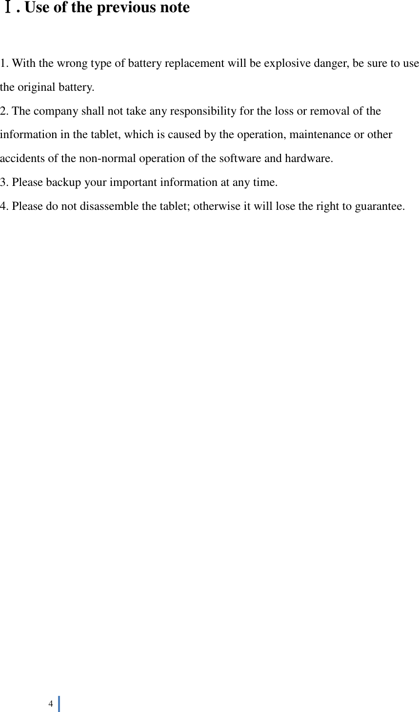  4   Ⅰ. Use of the previous note  1. With the wrong type of battery replacement will be explosive danger, be sure to use the original battery. 2. The company shall not take any responsibility for the loss or removal of the information in the tablet, which is caused by the operation, maintenance or other accidents of the non-normal operation of the software and hardware. 3. Please backup your important information at any time. 4. Please do not disassemble the tablet; otherwise it will lose the right to guarantee.                      