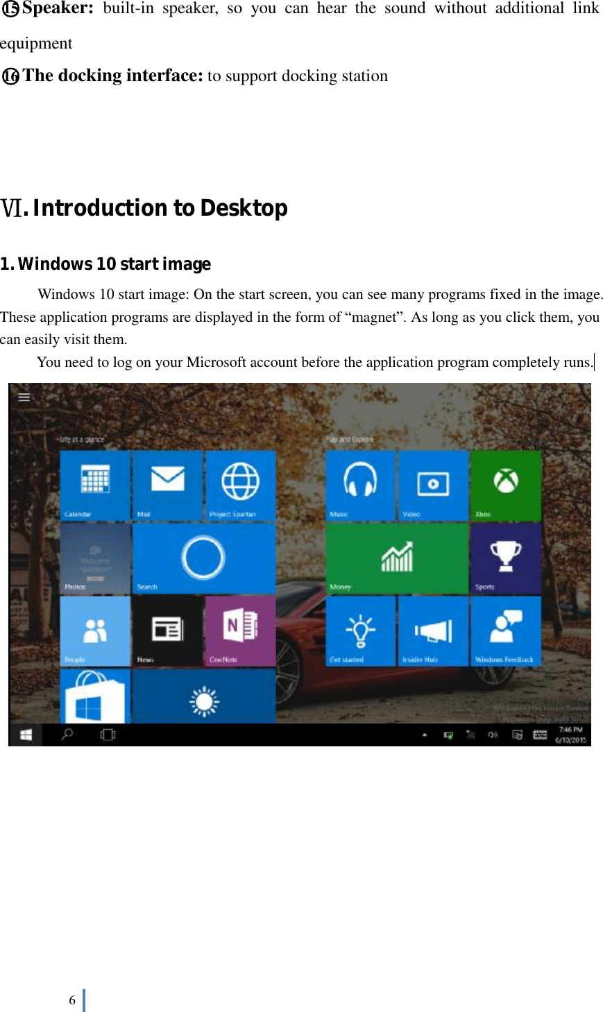  6   ○15 Speaker:  built-in speaker, so you can hear the sound without additional link equipment ○16 The docking interface: to support docking station    Ⅵ. Introduction to Desktop 1. Windows 10 start image Windows 10 start image: On the start screen, you can see many programs fixed in the image. These application programs are displayed in the form of “magnet”. As long as you click them, you can easily visit them. You need to log on your Microsoft account before the application program completely runs.            