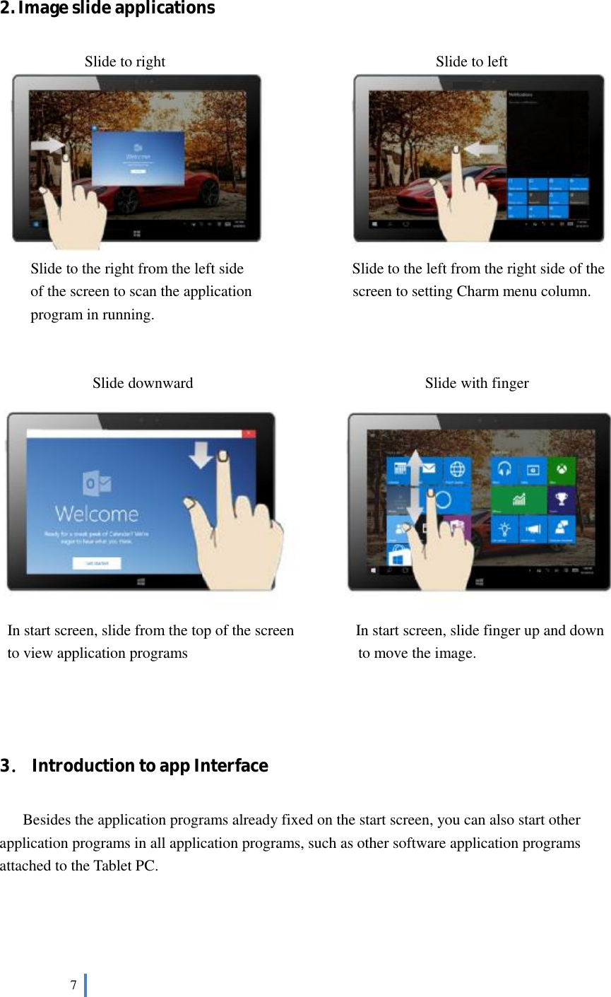  7    2. Image slide applications         Slide to right                                   Slide to left         Slide to the right from the left side              Slide to the left from the right side of the of the screen to scan the application             screen to setting Charm menu column. program in running.           Slide downward                              Slide with finger  In start screen, slide from the top of the screen        In start screen, slide finger up and down  to view application programs                      to move the image.                                ．3 Introduction to app Interface      Besides the application programs already fixed on the start screen, you can also start other application programs in all application programs, such as other software application programs attached to the Tablet PC. 